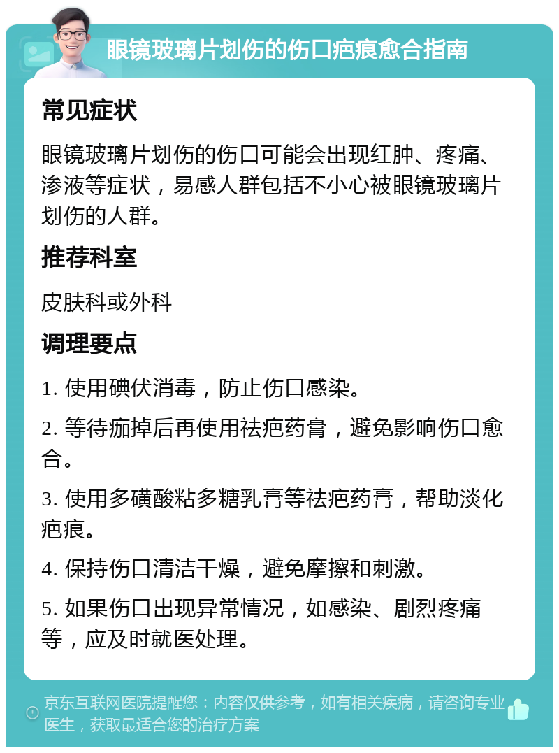 眼镜玻璃片划伤的伤口疤痕愈合指南 常见症状 眼镜玻璃片划伤的伤口可能会出现红肿、疼痛、渗液等症状，易感人群包括不小心被眼镜玻璃片划伤的人群。 推荐科室 皮肤科或外科 调理要点 1. 使用碘伏消毒，防止伤口感染。 2. 等待痂掉后再使用祛疤药膏，避免影响伤口愈合。 3. 使用多磺酸粘多糖乳膏等祛疤药膏，帮助淡化疤痕。 4. 保持伤口清洁干燥，避免摩擦和刺激。 5. 如果伤口出现异常情况，如感染、剧烈疼痛等，应及时就医处理。