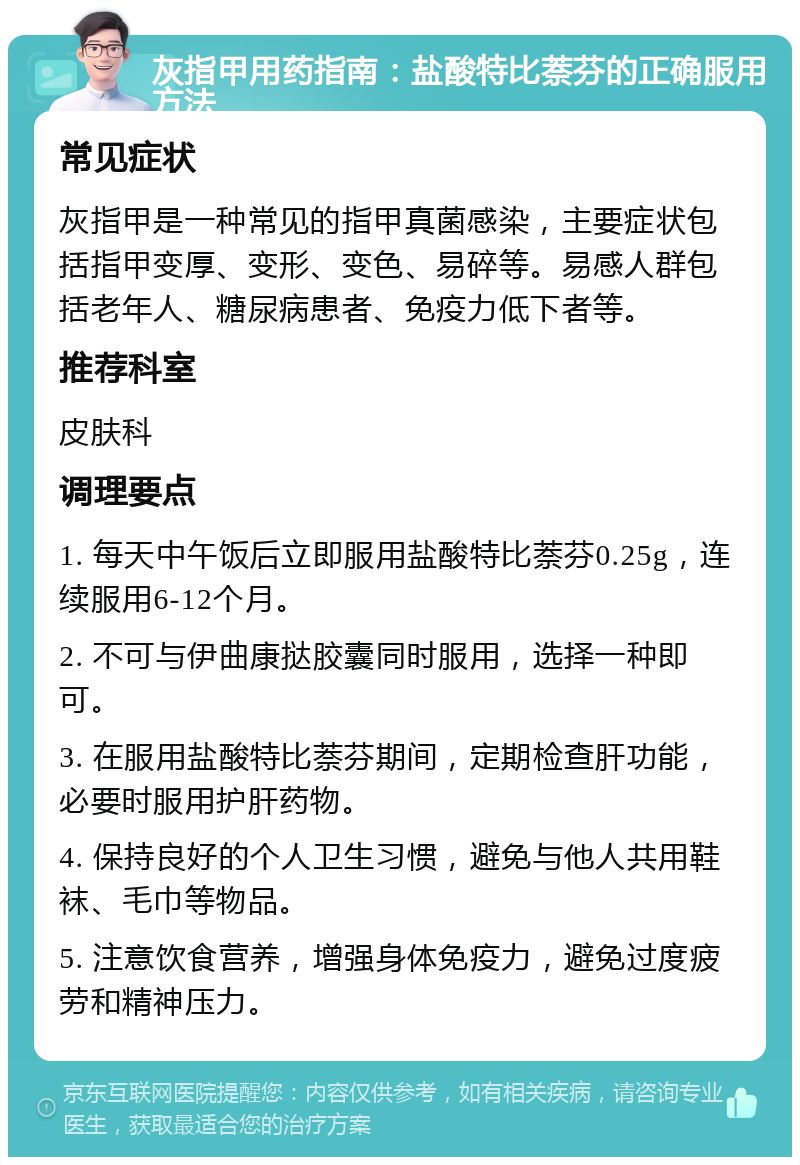 灰指甲用药指南：盐酸特比萘芬的正确服用方法 常见症状 灰指甲是一种常见的指甲真菌感染，主要症状包括指甲变厚、变形、变色、易碎等。易感人群包括老年人、糖尿病患者、免疫力低下者等。 推荐科室 皮肤科 调理要点 1. 每天中午饭后立即服用盐酸特比萘芬0.25g，连续服用6-12个月。 2. 不可与伊曲康挞胶囊同时服用，选择一种即可。 3. 在服用盐酸特比萘芬期间，定期检查肝功能，必要时服用护肝药物。 4. 保持良好的个人卫生习惯，避免与他人共用鞋袜、毛巾等物品。 5. 注意饮食营养，增强身体免疫力，避免过度疲劳和精神压力。