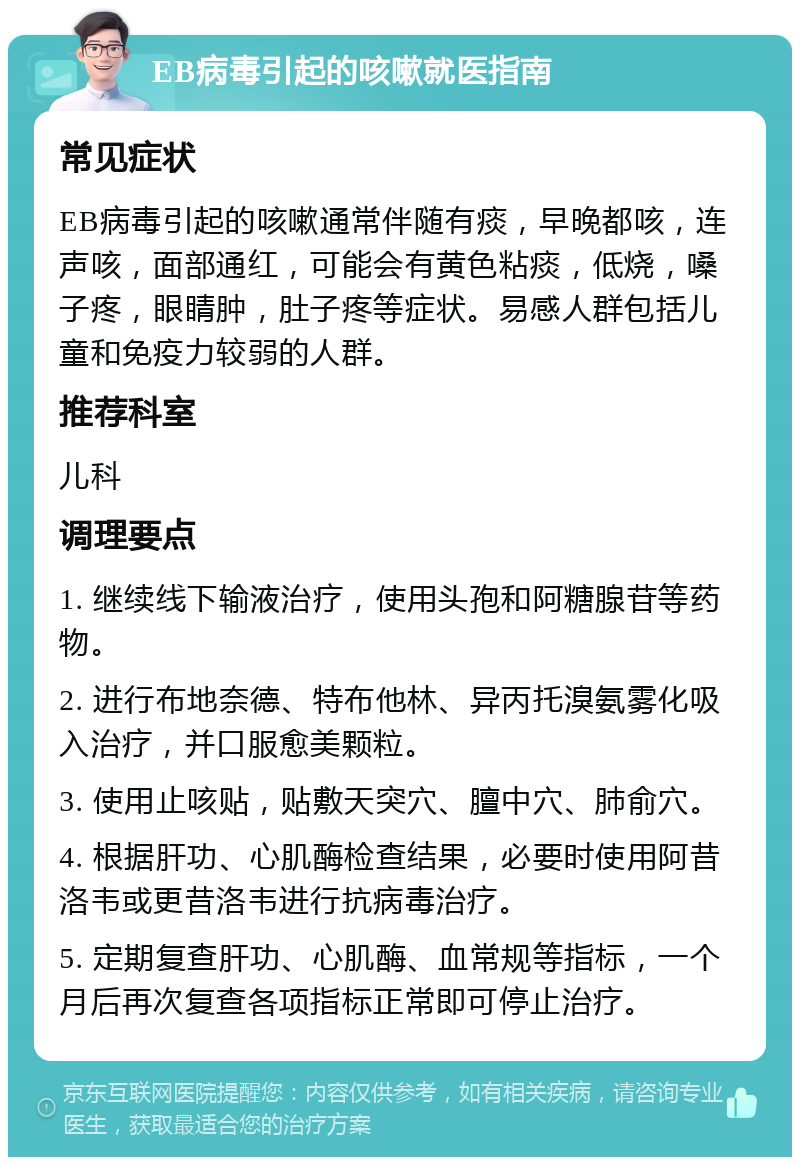 EB病毒引起的咳嗽就医指南 常见症状 EB病毒引起的咳嗽通常伴随有痰，早晚都咳，连声咳，面部通红，可能会有黄色粘痰，低烧，嗓子疼，眼睛肿，肚子疼等症状。易感人群包括儿童和免疫力较弱的人群。 推荐科室 儿科 调理要点 1. 继续线下输液治疗，使用头孢和阿糖腺苷等药物。 2. 进行布地奈德、特布他林、异丙托溴氨雾化吸入治疗，并口服愈美颗粒。 3. 使用止咳贴，贴敷天突穴、膻中穴、肺俞穴。 4. 根据肝功、心肌酶检查结果，必要时使用阿昔洛韦或更昔洛韦进行抗病毒治疗。 5. 定期复查肝功、心肌酶、血常规等指标，一个月后再次复查各项指标正常即可停止治疗。