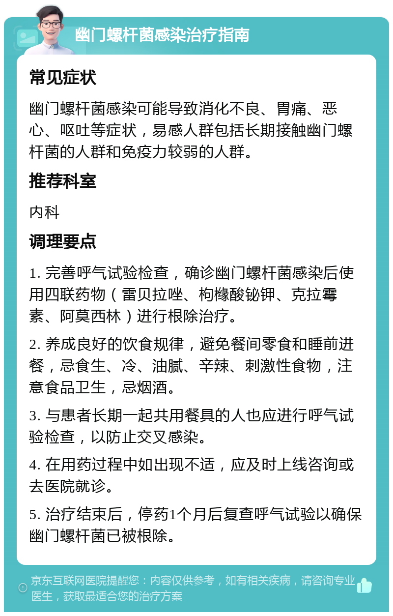 幽门螺杆菌感染治疗指南 常见症状 幽门螺杆菌感染可能导致消化不良、胃痛、恶心、呕吐等症状，易感人群包括长期接触幽门螺杆菌的人群和免疫力较弱的人群。 推荐科室 内科 调理要点 1. 完善呼气试验检查，确诊幽门螺杆菌感染后使用四联药物（雷贝拉唑、枸橼酸铋钾、克拉霉素、阿莫西林）进行根除治疗。 2. 养成良好的饮食规律，避免餐间零食和睡前进餐，忌食生、冷、油腻、辛辣、刺激性食物，注意食品卫生，忌烟酒。 3. 与患者长期一起共用餐具的人也应进行呼气试验检查，以防止交叉感染。 4. 在用药过程中如出现不适，应及时上线咨询或去医院就诊。 5. 治疗结束后，停药1个月后复查呼气试验以确保幽门螺杆菌已被根除。