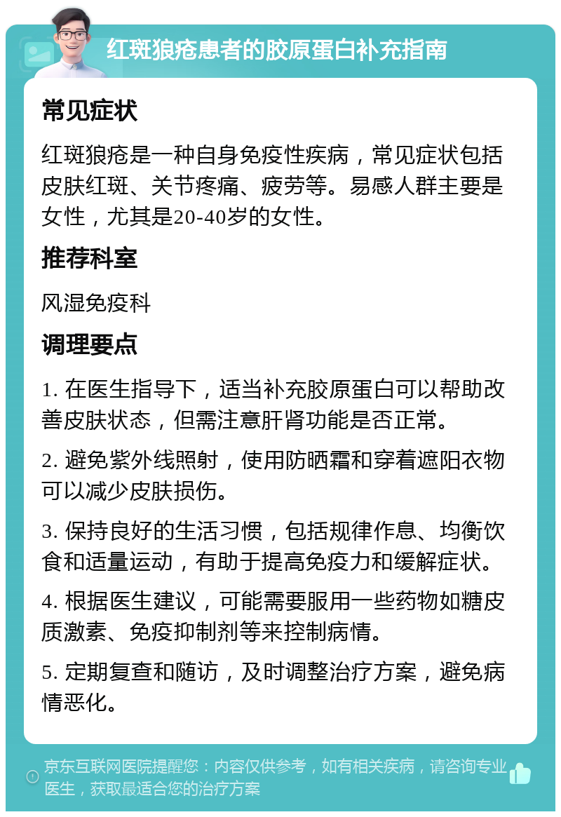 红斑狼疮患者的胶原蛋白补充指南 常见症状 红斑狼疮是一种自身免疫性疾病，常见症状包括皮肤红斑、关节疼痛、疲劳等。易感人群主要是女性，尤其是20-40岁的女性。 推荐科室 风湿免疫科 调理要点 1. 在医生指导下，适当补充胶原蛋白可以帮助改善皮肤状态，但需注意肝肾功能是否正常。 2. 避免紫外线照射，使用防晒霜和穿着遮阳衣物可以减少皮肤损伤。 3. 保持良好的生活习惯，包括规律作息、均衡饮食和适量运动，有助于提高免疫力和缓解症状。 4. 根据医生建议，可能需要服用一些药物如糖皮质激素、免疫抑制剂等来控制病情。 5. 定期复查和随访，及时调整治疗方案，避免病情恶化。