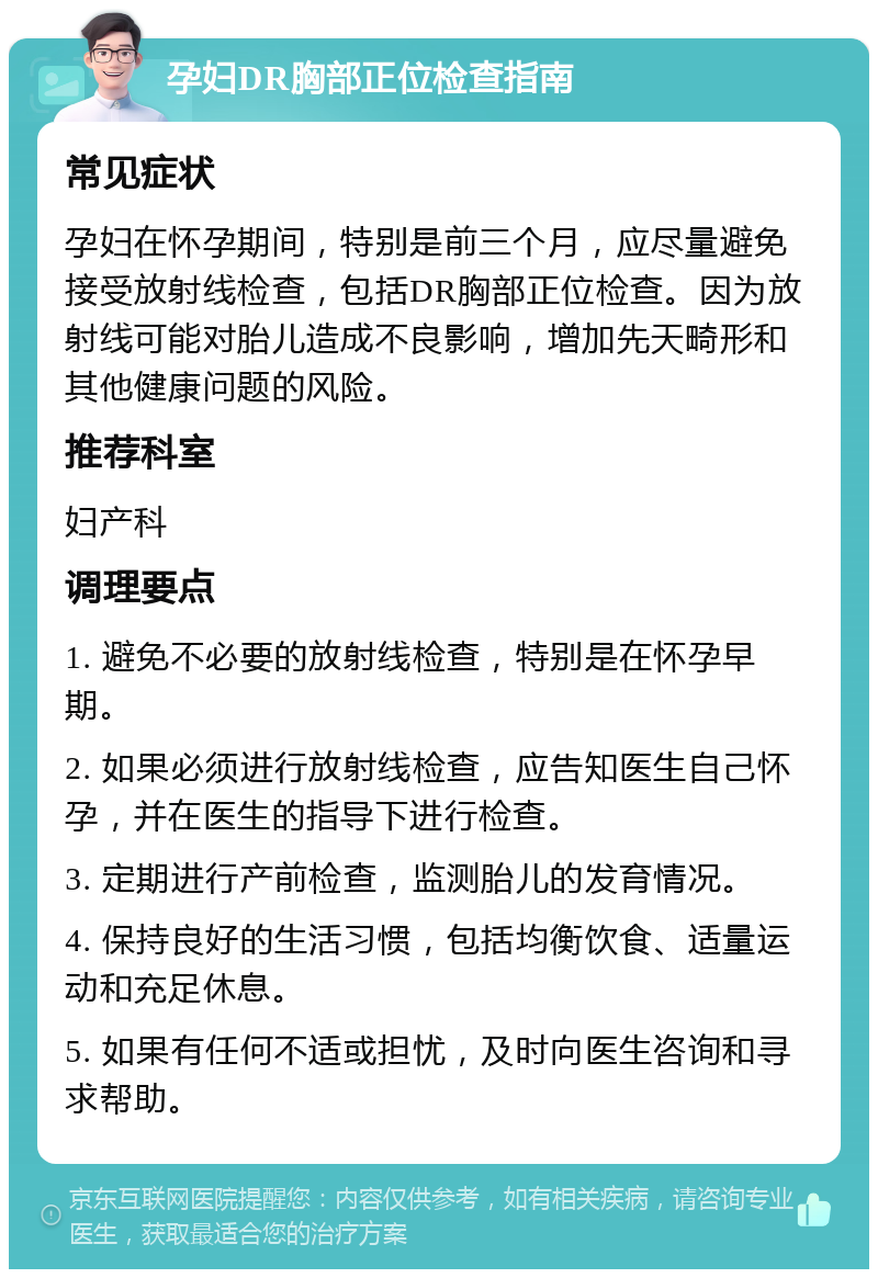 孕妇DR胸部正位检查指南 常见症状 孕妇在怀孕期间，特别是前三个月，应尽量避免接受放射线检查，包括DR胸部正位检查。因为放射线可能对胎儿造成不良影响，增加先天畸形和其他健康问题的风险。 推荐科室 妇产科 调理要点 1. 避免不必要的放射线检查，特别是在怀孕早期。 2. 如果必须进行放射线检查，应告知医生自己怀孕，并在医生的指导下进行检查。 3. 定期进行产前检查，监测胎儿的发育情况。 4. 保持良好的生活习惯，包括均衡饮食、适量运动和充足休息。 5. 如果有任何不适或担忧，及时向医生咨询和寻求帮助。