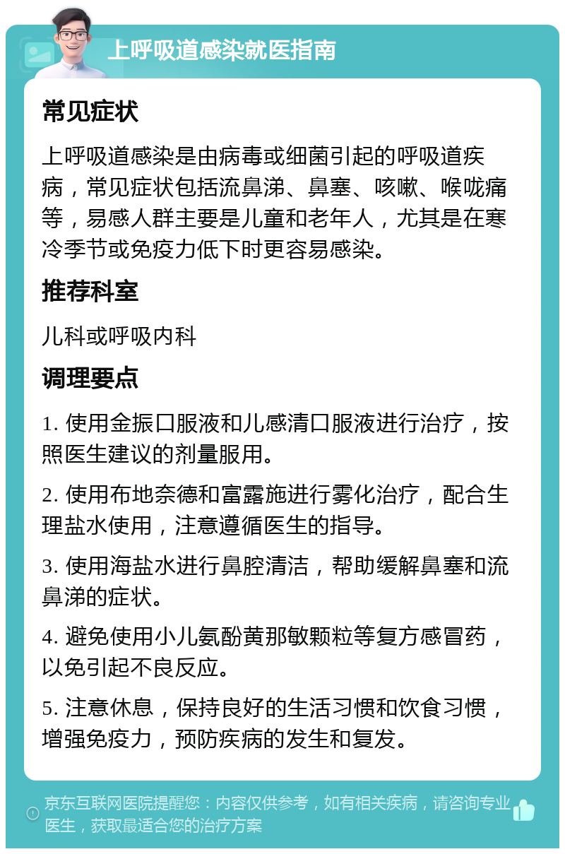 上呼吸道感染就医指南 常见症状 上呼吸道感染是由病毒或细菌引起的呼吸道疾病，常见症状包括流鼻涕、鼻塞、咳嗽、喉咙痛等，易感人群主要是儿童和老年人，尤其是在寒冷季节或免疫力低下时更容易感染。 推荐科室 儿科或呼吸内科 调理要点 1. 使用金振口服液和儿感清口服液进行治疗，按照医生建议的剂量服用。 2. 使用布地奈德和富露施进行雾化治疗，配合生理盐水使用，注意遵循医生的指导。 3. 使用海盐水进行鼻腔清洁，帮助缓解鼻塞和流鼻涕的症状。 4. 避免使用小儿氨酚黄那敏颗粒等复方感冒药，以免引起不良反应。 5. 注意休息，保持良好的生活习惯和饮食习惯，增强免疫力，预防疾病的发生和复发。