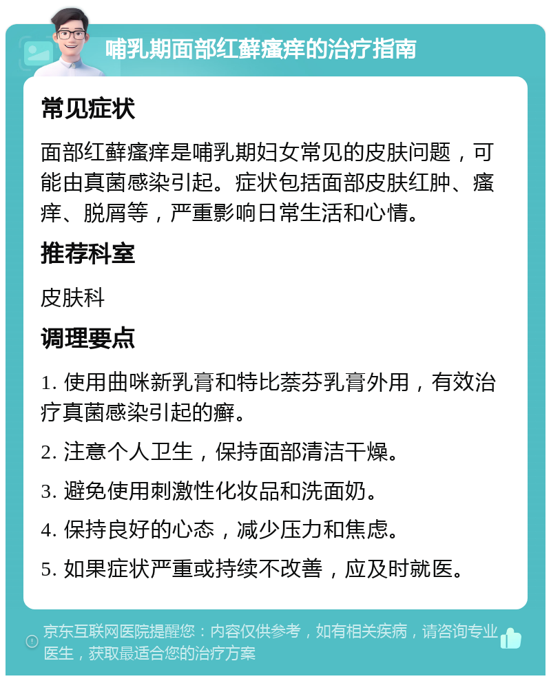 哺乳期面部红藓瘙痒的治疗指南 常见症状 面部红藓瘙痒是哺乳期妇女常见的皮肤问题，可能由真菌感染引起。症状包括面部皮肤红肿、瘙痒、脱屑等，严重影响日常生活和心情。 推荐科室 皮肤科 调理要点 1. 使用曲咪新乳膏和特比萘芬乳膏外用，有效治疗真菌感染引起的癣。 2. 注意个人卫生，保持面部清洁干燥。 3. 避免使用刺激性化妆品和洗面奶。 4. 保持良好的心态，减少压力和焦虑。 5. 如果症状严重或持续不改善，应及时就医。