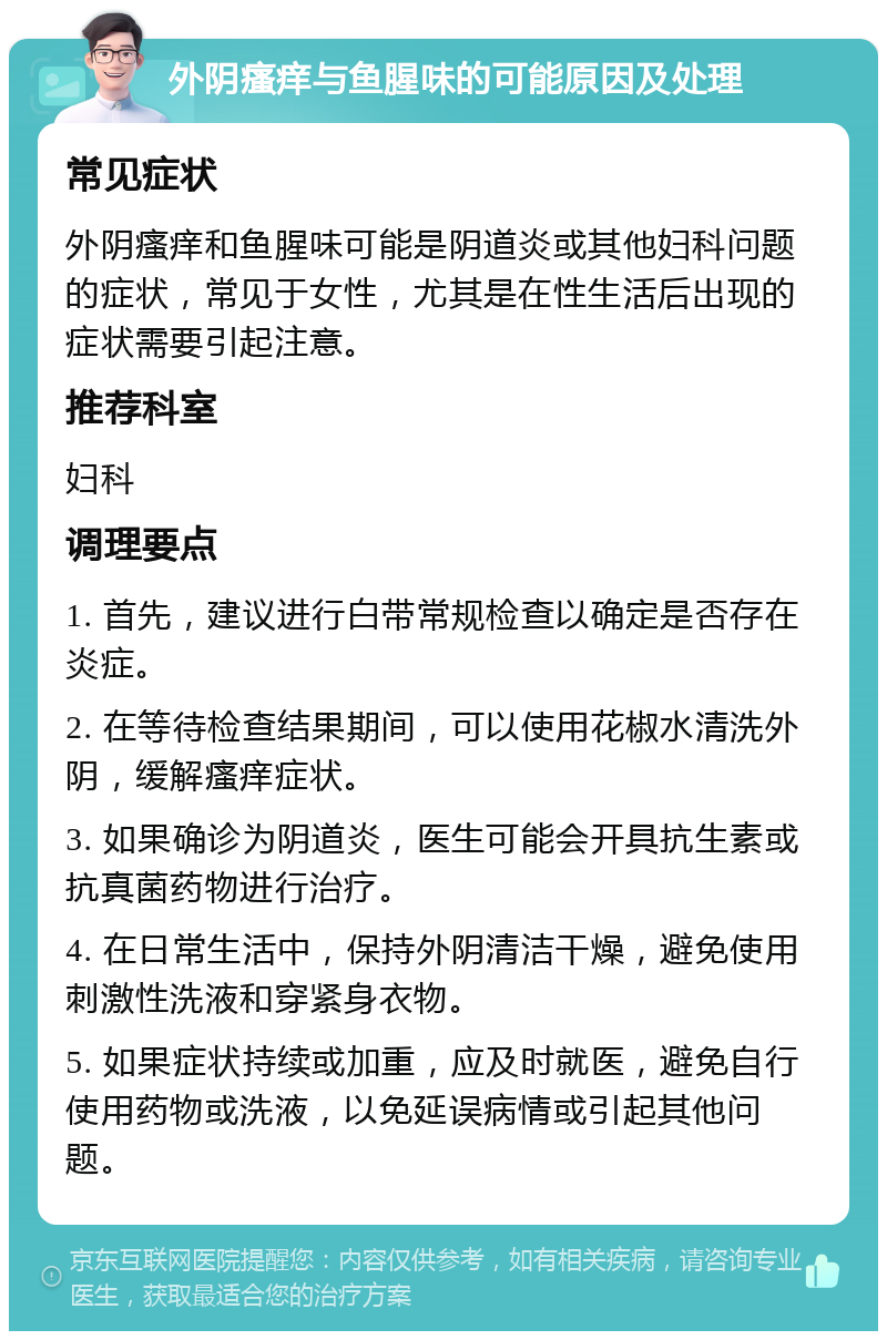 外阴瘙痒与鱼腥味的可能原因及处理 常见症状 外阴瘙痒和鱼腥味可能是阴道炎或其他妇科问题的症状，常见于女性，尤其是在性生活后出现的症状需要引起注意。 推荐科室 妇科 调理要点 1. 首先，建议进行白带常规检查以确定是否存在炎症。 2. 在等待检查结果期间，可以使用花椒水清洗外阴，缓解瘙痒症状。 3. 如果确诊为阴道炎，医生可能会开具抗生素或抗真菌药物进行治疗。 4. 在日常生活中，保持外阴清洁干燥，避免使用刺激性洗液和穿紧身衣物。 5. 如果症状持续或加重，应及时就医，避免自行使用药物或洗液，以免延误病情或引起其他问题。