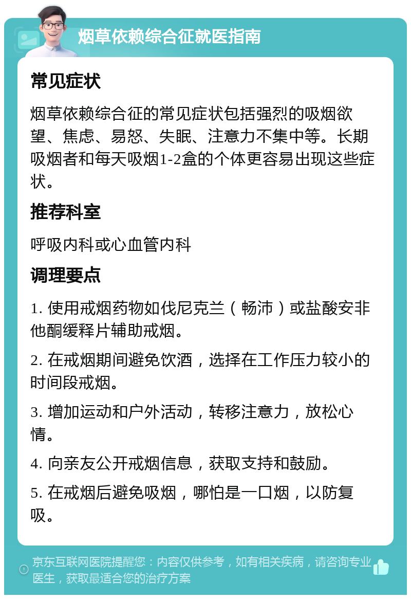 烟草依赖综合征就医指南 常见症状 烟草依赖综合征的常见症状包括强烈的吸烟欲望、焦虑、易怒、失眠、注意力不集中等。长期吸烟者和每天吸烟1-2盒的个体更容易出现这些症状。 推荐科室 呼吸内科或心血管内科 调理要点 1. 使用戒烟药物如伐尼克兰（畅沛）或盐酸安非他酮缓释片辅助戒烟。 2. 在戒烟期间避免饮酒，选择在工作压力较小的时间段戒烟。 3. 增加运动和户外活动，转移注意力，放松心情。 4. 向亲友公开戒烟信息，获取支持和鼓励。 5. 在戒烟后避免吸烟，哪怕是一口烟，以防复吸。