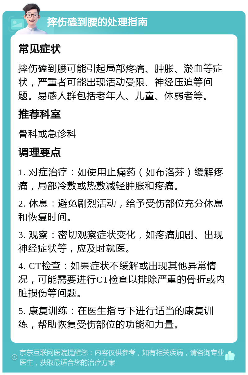 摔伤磕到腰的处理指南 常见症状 摔伤磕到腰可能引起局部疼痛、肿胀、淤血等症状，严重者可能出现活动受限、神经压迫等问题。易感人群包括老年人、儿童、体弱者等。 推荐科室 骨科或急诊科 调理要点 1. 对症治疗：如使用止痛药（如布洛芬）缓解疼痛，局部冷敷或热敷减轻肿胀和疼痛。 2. 休息：避免剧烈活动，给予受伤部位充分休息和恢复时间。 3. 观察：密切观察症状变化，如疼痛加剧、出现神经症状等，应及时就医。 4. CT检查：如果症状不缓解或出现其他异常情况，可能需要进行CT检查以排除严重的骨折或内脏损伤等问题。 5. 康复训练：在医生指导下进行适当的康复训练，帮助恢复受伤部位的功能和力量。