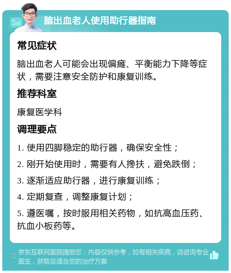 脑出血老人使用助行器指南 常见症状 脑出血老人可能会出现偏瘫、平衡能力下降等症状，需要注意安全防护和康复训练。 推荐科室 康复医学科 调理要点 1. 使用四脚稳定的助行器，确保安全性； 2. 刚开始使用时，需要有人搀扶，避免跌倒； 3. 逐渐适应助行器，进行康复训练； 4. 定期复查，调整康复计划； 5. 遵医嘱，按时服用相关药物，如抗高血压药、抗血小板药等。