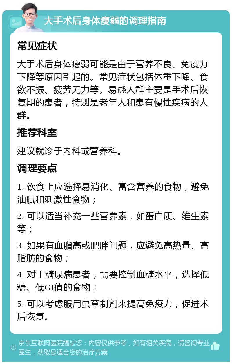 大手术后身体瘦弱的调理指南 常见症状 大手术后身体瘦弱可能是由于营养不良、免疫力下降等原因引起的。常见症状包括体重下降、食欲不振、疲劳无力等。易感人群主要是手术后恢复期的患者，特别是老年人和患有慢性疾病的人群。 推荐科室 建议就诊于内科或营养科。 调理要点 1. 饮食上应选择易消化、富含营养的食物，避免油腻和刺激性食物； 2. 可以适当补充一些营养素，如蛋白质、维生素等； 3. 如果有血脂高或肥胖问题，应避免高热量、高脂肪的食物； 4. 对于糖尿病患者，需要控制血糖水平，选择低糖、低GI值的食物； 5. 可以考虑服用虫草制剂来提高免疫力，促进术后恢复。