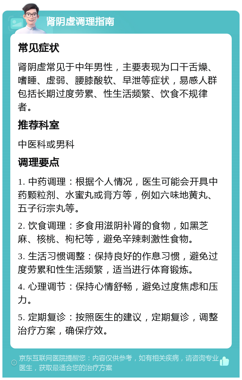 肾阴虚调理指南 常见症状 肾阴虚常见于中年男性，主要表现为口干舌燥、嗜睡、虚弱、腰膝酸软、早泄等症状，易感人群包括长期过度劳累、性生活频繁、饮食不规律者。 推荐科室 中医科或男科 调理要点 1. 中药调理：根据个人情况，医生可能会开具中药颗粒剂、水蜜丸或膏方等，例如六味地黄丸、五子衍宗丸等。 2. 饮食调理：多食用滋阴补肾的食物，如黑芝麻、核桃、枸杞等，避免辛辣刺激性食物。 3. 生活习惯调整：保持良好的作息习惯，避免过度劳累和性生活频繁，适当进行体育锻炼。 4. 心理调节：保持心情舒畅，避免过度焦虑和压力。 5. 定期复诊：按照医生的建议，定期复诊，调整治疗方案，确保疗效。