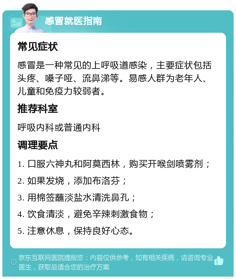 感冒就医指南 常见症状 感冒是一种常见的上呼吸道感染，主要症状包括头疼、嗓子哑、流鼻涕等。易感人群为老年人、儿童和免疫力较弱者。 推荐科室 呼吸内科或普通内科 调理要点 1. 口服六神丸和阿莫西林，购买开喉剑喷雾剂； 2. 如果发烧，添加布洛芬； 3. 用棉签蘸淡盐水清洗鼻孔； 4. 饮食清淡，避免辛辣刺激食物； 5. 注意休息，保持良好心态。