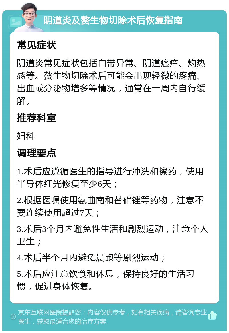 阴道炎及赘生物切除术后恢复指南 常见症状 阴道炎常见症状包括白带异常、阴道瘙痒、灼热感等。赘生物切除术后可能会出现轻微的疼痛、出血或分泌物增多等情况，通常在一周内自行缓解。 推荐科室 妇科 调理要点 1.术后应遵循医生的指导进行冲洗和擦药，使用半导体红光修复至少6天； 2.根据医嘱使用氨曲南和替硝锉等药物，注意不要连续使用超过7天； 3.术后3个月内避免性生活和剧烈运动，注意个人卫生； 4.术后半个月内避免晨跑等剧烈运动； 5.术后应注意饮食和休息，保持良好的生活习惯，促进身体恢复。