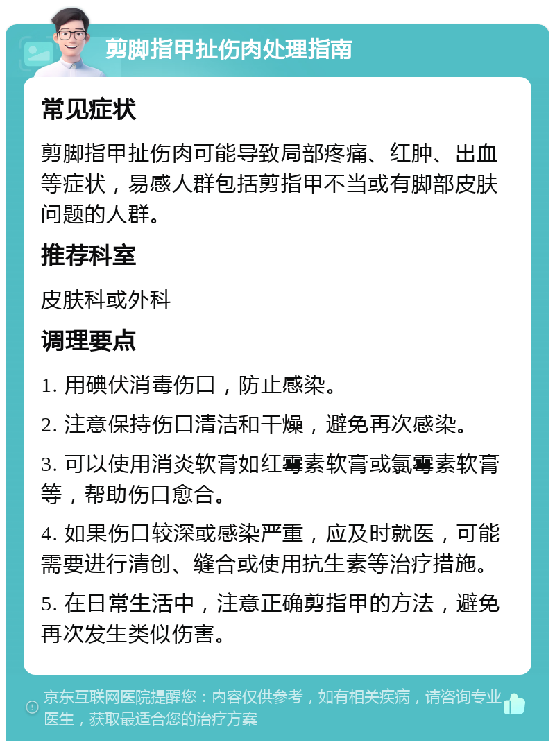 剪脚指甲扯伤肉处理指南 常见症状 剪脚指甲扯伤肉可能导致局部疼痛、红肿、出血等症状，易感人群包括剪指甲不当或有脚部皮肤问题的人群。 推荐科室 皮肤科或外科 调理要点 1. 用碘伏消毒伤口，防止感染。 2. 注意保持伤口清洁和干燥，避免再次感染。 3. 可以使用消炎软膏如红霉素软膏或氯霉素软膏等，帮助伤口愈合。 4. 如果伤口较深或感染严重，应及时就医，可能需要进行清创、缝合或使用抗生素等治疗措施。 5. 在日常生活中，注意正确剪指甲的方法，避免再次发生类似伤害。