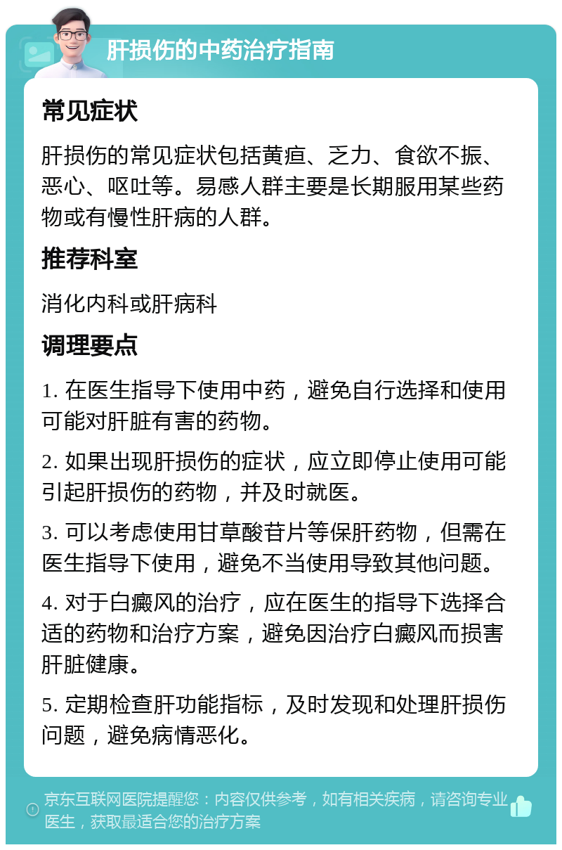 肝损伤的中药治疗指南 常见症状 肝损伤的常见症状包括黄疸、乏力、食欲不振、恶心、呕吐等。易感人群主要是长期服用某些药物或有慢性肝病的人群。 推荐科室 消化内科或肝病科 调理要点 1. 在医生指导下使用中药，避免自行选择和使用可能对肝脏有害的药物。 2. 如果出现肝损伤的症状，应立即停止使用可能引起肝损伤的药物，并及时就医。 3. 可以考虑使用甘草酸苷片等保肝药物，但需在医生指导下使用，避免不当使用导致其他问题。 4. 对于白癜风的治疗，应在医生的指导下选择合适的药物和治疗方案，避免因治疗白癜风而损害肝脏健康。 5. 定期检查肝功能指标，及时发现和处理肝损伤问题，避免病情恶化。