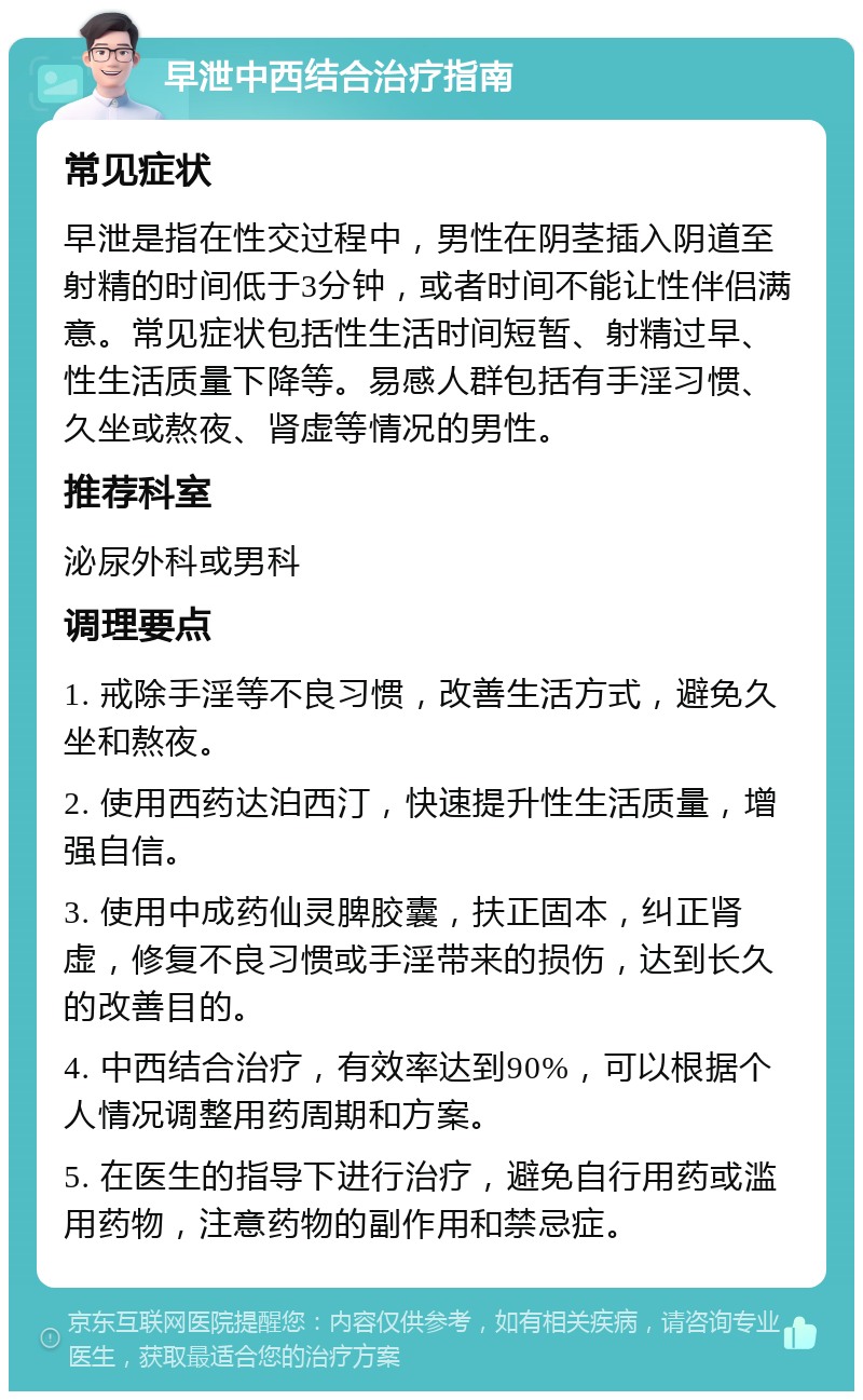 早泄中西结合治疗指南 常见症状 早泄是指在性交过程中，男性在阴茎插入阴道至射精的时间低于3分钟，或者时间不能让性伴侣满意。常见症状包括性生活时间短暂、射精过早、性生活质量下降等。易感人群包括有手淫习惯、久坐或熬夜、肾虚等情况的男性。 推荐科室 泌尿外科或男科 调理要点 1. 戒除手淫等不良习惯，改善生活方式，避免久坐和熬夜。 2. 使用西药达泊西汀，快速提升性生活质量，增强自信。 3. 使用中成药仙灵脾胶囊，扶正固本，纠正肾虚，修复不良习惯或手淫带来的损伤，达到长久的改善目的。 4. 中西结合治疗，有效率达到90%，可以根据个人情况调整用药周期和方案。 5. 在医生的指导下进行治疗，避免自行用药或滥用药物，注意药物的副作用和禁忌症。