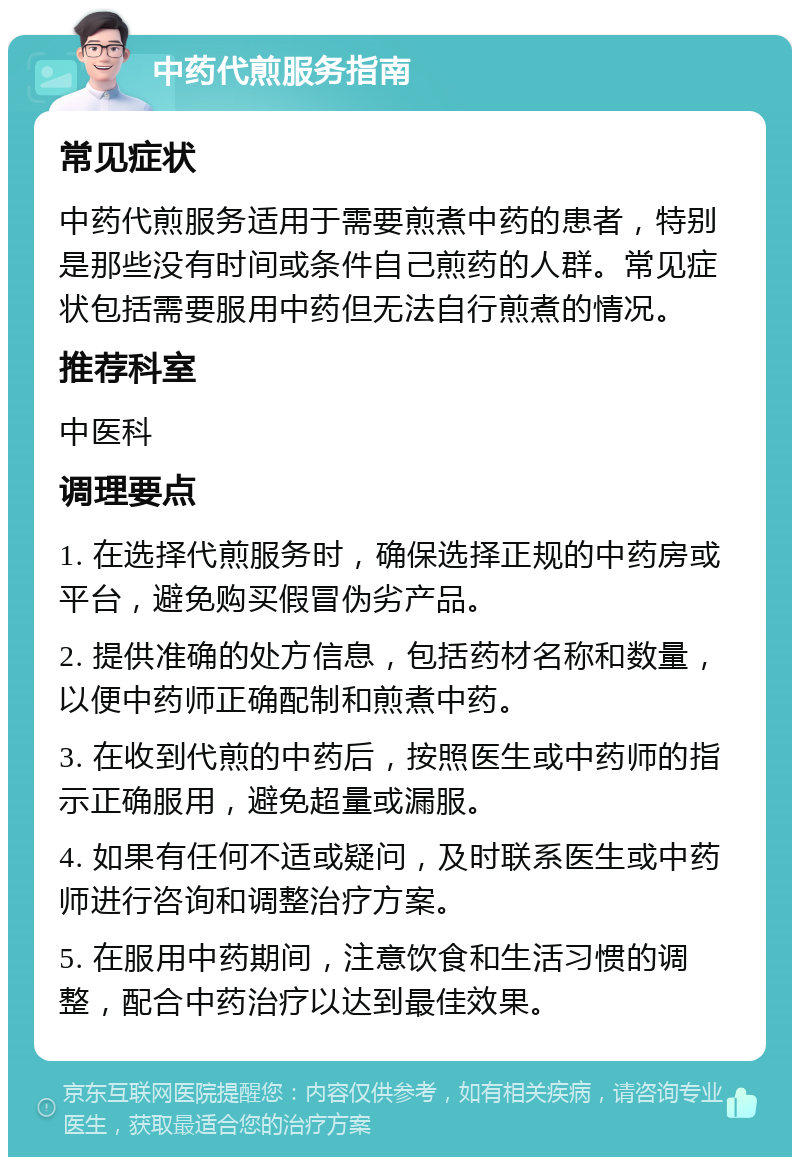 中药代煎服务指南 常见症状 中药代煎服务适用于需要煎煮中药的患者，特别是那些没有时间或条件自己煎药的人群。常见症状包括需要服用中药但无法自行煎煮的情况。 推荐科室 中医科 调理要点 1. 在选择代煎服务时，确保选择正规的中药房或平台，避免购买假冒伪劣产品。 2. 提供准确的处方信息，包括药材名称和数量，以便中药师正确配制和煎煮中药。 3. 在收到代煎的中药后，按照医生或中药师的指示正确服用，避免超量或漏服。 4. 如果有任何不适或疑问，及时联系医生或中药师进行咨询和调整治疗方案。 5. 在服用中药期间，注意饮食和生活习惯的调整，配合中药治疗以达到最佳效果。