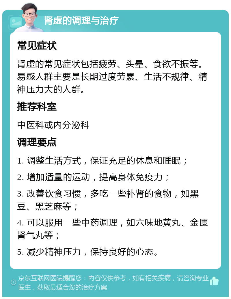 肾虚的调理与治疗 常见症状 肾虚的常见症状包括疲劳、头晕、食欲不振等。易感人群主要是长期过度劳累、生活不规律、精神压力大的人群。 推荐科室 中医科或内分泌科 调理要点 1. 调整生活方式，保证充足的休息和睡眠； 2. 增加适量的运动，提高身体免疫力； 3. 改善饮食习惯，多吃一些补肾的食物，如黑豆、黑芝麻等； 4. 可以服用一些中药调理，如六味地黄丸、金匮肾气丸等； 5. 减少精神压力，保持良好的心态。