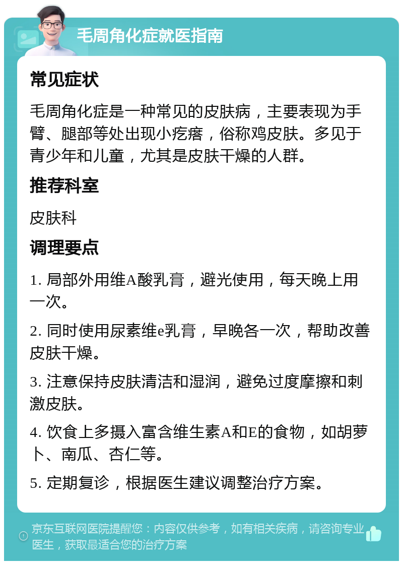 毛周角化症就医指南 常见症状 毛周角化症是一种常见的皮肤病，主要表现为手臂、腿部等处出现小疙瘩，俗称鸡皮肤。多见于青少年和儿童，尤其是皮肤干燥的人群。 推荐科室 皮肤科 调理要点 1. 局部外用维A酸乳膏，避光使用，每天晚上用一次。 2. 同时使用尿素维e乳膏，早晚各一次，帮助改善皮肤干燥。 3. 注意保持皮肤清洁和湿润，避免过度摩擦和刺激皮肤。 4. 饮食上多摄入富含维生素A和E的食物，如胡萝卜、南瓜、杏仁等。 5. 定期复诊，根据医生建议调整治疗方案。