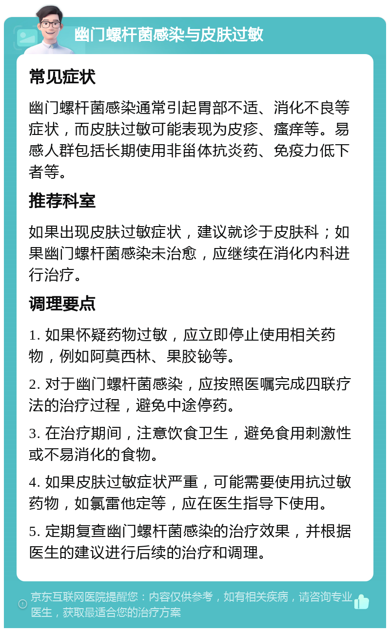 幽门螺杆菌感染与皮肤过敏 常见症状 幽门螺杆菌感染通常引起胃部不适、消化不良等症状，而皮肤过敏可能表现为皮疹、瘙痒等。易感人群包括长期使用非甾体抗炎药、免疫力低下者等。 推荐科室 如果出现皮肤过敏症状，建议就诊于皮肤科；如果幽门螺杆菌感染未治愈，应继续在消化内科进行治疗。 调理要点 1. 如果怀疑药物过敏，应立即停止使用相关药物，例如阿莫西林、果胶铋等。 2. 对于幽门螺杆菌感染，应按照医嘱完成四联疗法的治疗过程，避免中途停药。 3. 在治疗期间，注意饮食卫生，避免食用刺激性或不易消化的食物。 4. 如果皮肤过敏症状严重，可能需要使用抗过敏药物，如氯雷他定等，应在医生指导下使用。 5. 定期复查幽门螺杆菌感染的治疗效果，并根据医生的建议进行后续的治疗和调理。