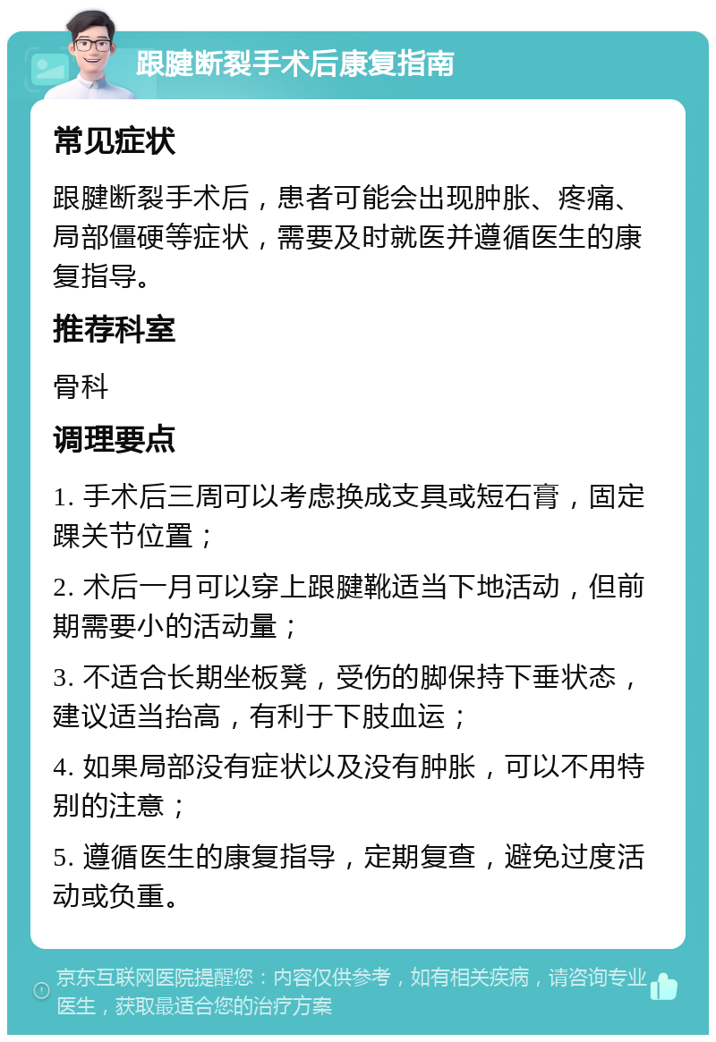 跟腱断裂手术后康复指南 常见症状 跟腱断裂手术后，患者可能会出现肿胀、疼痛、局部僵硬等症状，需要及时就医并遵循医生的康复指导。 推荐科室 骨科 调理要点 1. 手术后三周可以考虑换成支具或短石膏，固定踝关节位置； 2. 术后一月可以穿上跟腱靴适当下地活动，但前期需要小的活动量； 3. 不适合长期坐板凳，受伤的脚保持下垂状态，建议适当抬高，有利于下肢血运； 4. 如果局部没有症状以及没有肿胀，可以不用特别的注意； 5. 遵循医生的康复指导，定期复查，避免过度活动或负重。