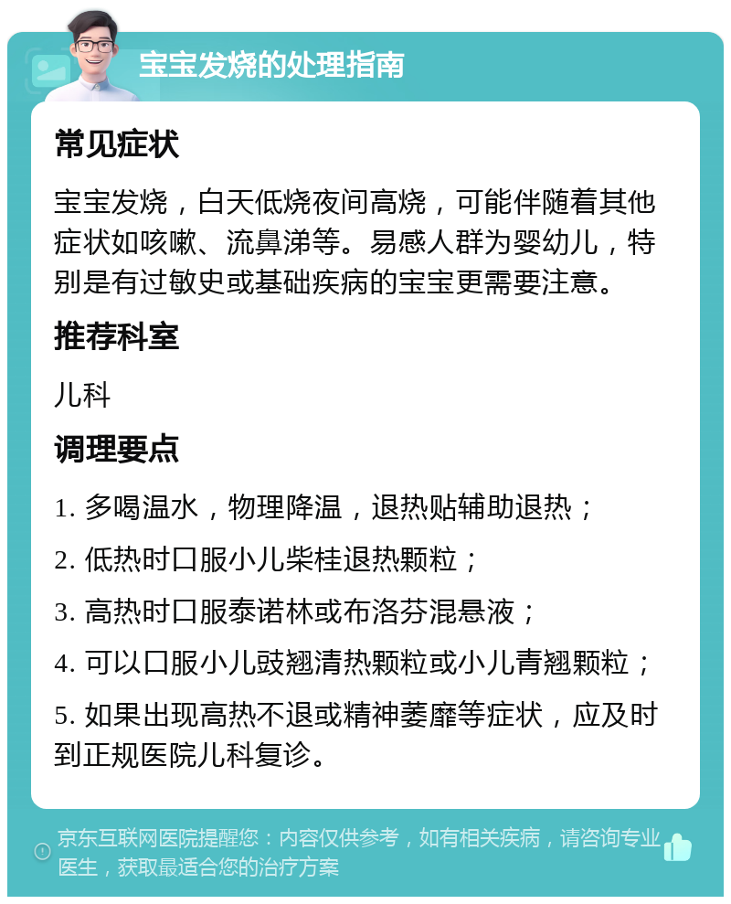 宝宝发烧的处理指南 常见症状 宝宝发烧，白天低烧夜间高烧，可能伴随着其他症状如咳嗽、流鼻涕等。易感人群为婴幼儿，特别是有过敏史或基础疾病的宝宝更需要注意。 推荐科室 儿科 调理要点 1. 多喝温水，物理降温，退热贴辅助退热； 2. 低热时口服小儿柴桂退热颗粒； 3. 高热时口服泰诺林或布洛芬混悬液； 4. 可以口服小儿豉翘清热颗粒或小儿青翘颗粒； 5. 如果出现高热不退或精神萎靡等症状，应及时到正规医院儿科复诊。