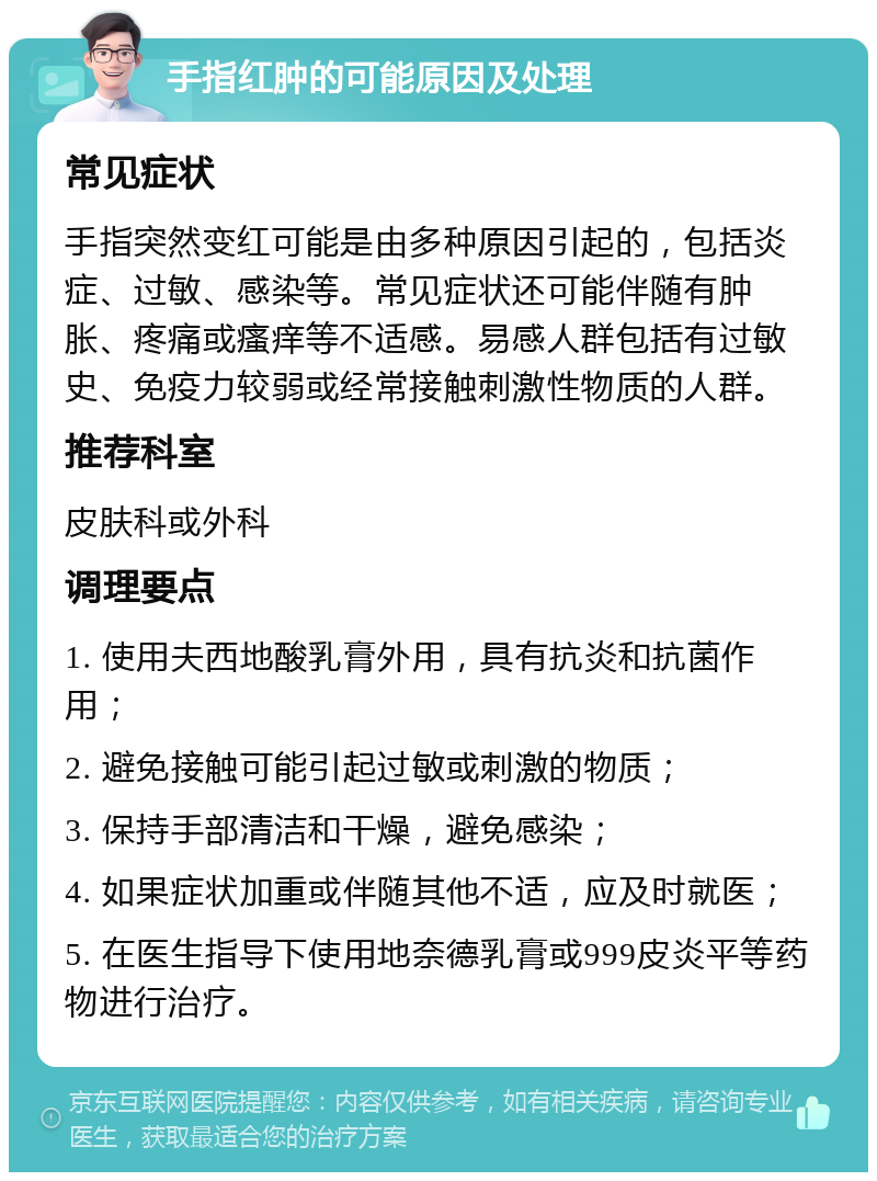 手指红肿的可能原因及处理 常见症状 手指突然变红可能是由多种原因引起的，包括炎症、过敏、感染等。常见症状还可能伴随有肿胀、疼痛或瘙痒等不适感。易感人群包括有过敏史、免疫力较弱或经常接触刺激性物质的人群。 推荐科室 皮肤科或外科 调理要点 1. 使用夫西地酸乳膏外用，具有抗炎和抗菌作用； 2. 避免接触可能引起过敏或刺激的物质； 3. 保持手部清洁和干燥，避免感染； 4. 如果症状加重或伴随其他不适，应及时就医； 5. 在医生指导下使用地奈德乳膏或999皮炎平等药物进行治疗。