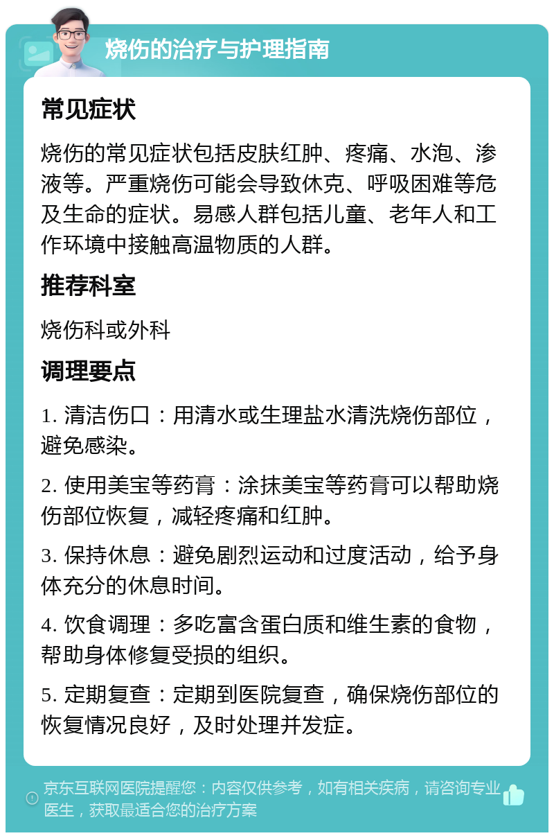 烧伤的治疗与护理指南 常见症状 烧伤的常见症状包括皮肤红肿、疼痛、水泡、渗液等。严重烧伤可能会导致休克、呼吸困难等危及生命的症状。易感人群包括儿童、老年人和工作环境中接触高温物质的人群。 推荐科室 烧伤科或外科 调理要点 1. 清洁伤口：用清水或生理盐水清洗烧伤部位，避免感染。 2. 使用美宝等药膏：涂抹美宝等药膏可以帮助烧伤部位恢复，减轻疼痛和红肿。 3. 保持休息：避免剧烈运动和过度活动，给予身体充分的休息时间。 4. 饮食调理：多吃富含蛋白质和维生素的食物，帮助身体修复受损的组织。 5. 定期复查：定期到医院复查，确保烧伤部位的恢复情况良好，及时处理并发症。