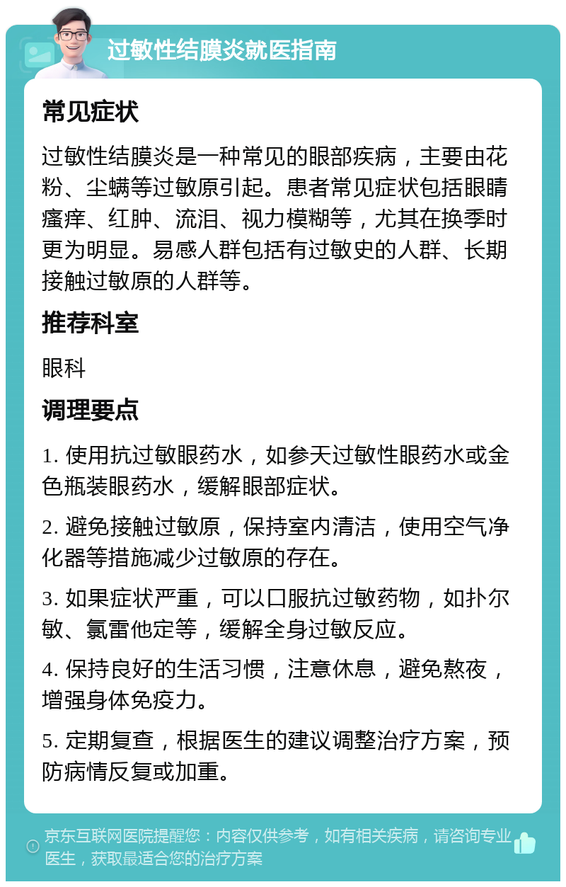 过敏性结膜炎就医指南 常见症状 过敏性结膜炎是一种常见的眼部疾病，主要由花粉、尘螨等过敏原引起。患者常见症状包括眼睛瘙痒、红肿、流泪、视力模糊等，尤其在换季时更为明显。易感人群包括有过敏史的人群、长期接触过敏原的人群等。 推荐科室 眼科 调理要点 1. 使用抗过敏眼药水，如参天过敏性眼药水或金色瓶装眼药水，缓解眼部症状。 2. 避免接触过敏原，保持室内清洁，使用空气净化器等措施减少过敏原的存在。 3. 如果症状严重，可以口服抗过敏药物，如扑尔敏、氯雷他定等，缓解全身过敏反应。 4. 保持良好的生活习惯，注意休息，避免熬夜，增强身体免疫力。 5. 定期复查，根据医生的建议调整治疗方案，预防病情反复或加重。