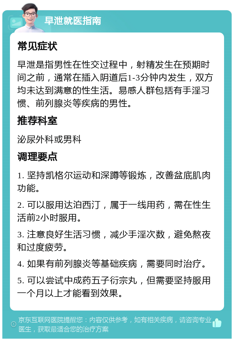 早泄就医指南 常见症状 早泄是指男性在性交过程中，射精发生在预期时间之前，通常在插入阴道后1-3分钟内发生，双方均未达到满意的性生活。易感人群包括有手淫习惯、前列腺炎等疾病的男性。 推荐科室 泌尿外科或男科 调理要点 1. 坚持凯格尔运动和深蹲等锻炼，改善盆底肌肉功能。 2. 可以服用达泊西汀，属于一线用药，需在性生活前2小时服用。 3. 注意良好生活习惯，减少手淫次数，避免熬夜和过度疲劳。 4. 如果有前列腺炎等基础疾病，需要同时治疗。 5. 可以尝试中成药五子衍宗丸，但需要坚持服用一个月以上才能看到效果。