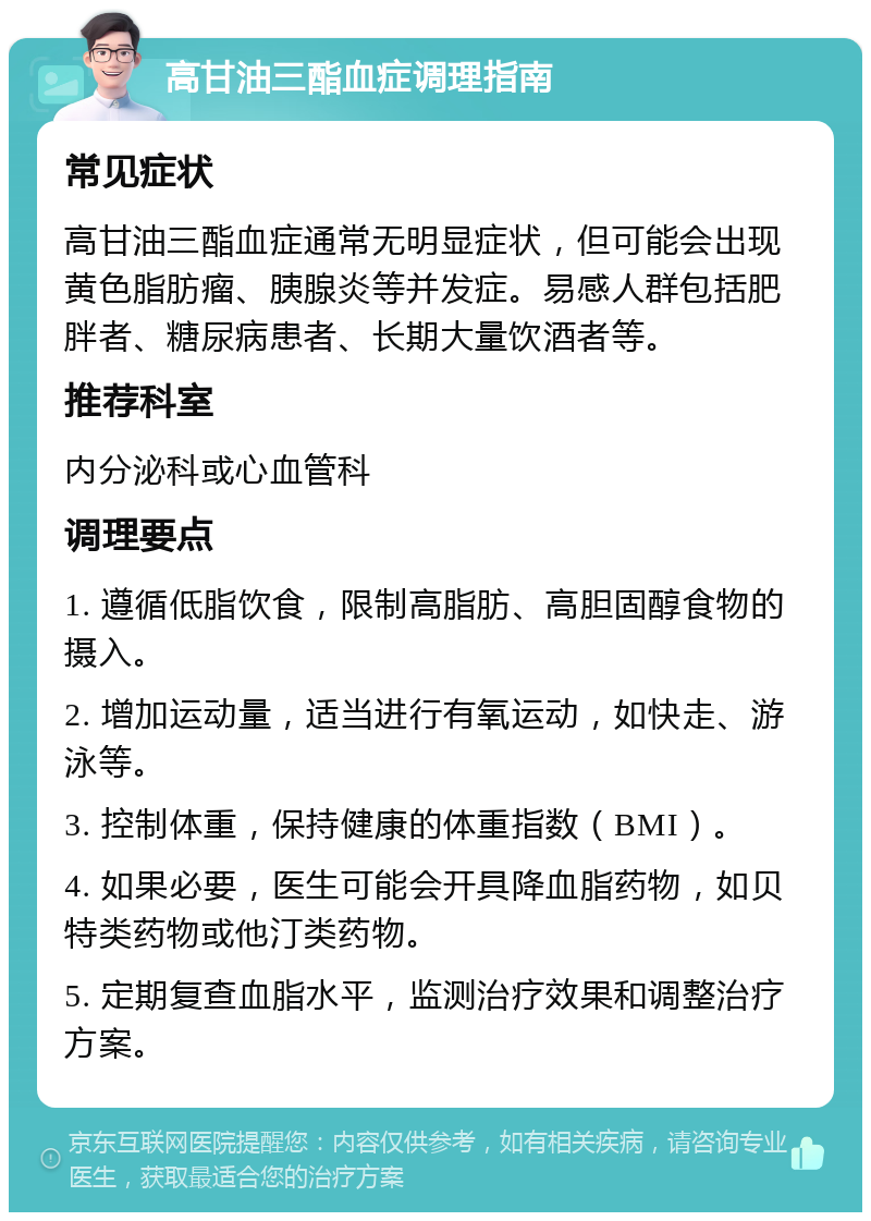 高甘油三酯血症调理指南 常见症状 高甘油三酯血症通常无明显症状，但可能会出现黄色脂肪瘤、胰腺炎等并发症。易感人群包括肥胖者、糖尿病患者、长期大量饮酒者等。 推荐科室 内分泌科或心血管科 调理要点 1. 遵循低脂饮食，限制高脂肪、高胆固醇食物的摄入。 2. 增加运动量，适当进行有氧运动，如快走、游泳等。 3. 控制体重，保持健康的体重指数（BMI）。 4. 如果必要，医生可能会开具降血脂药物，如贝特类药物或他汀类药物。 5. 定期复查血脂水平，监测治疗效果和调整治疗方案。