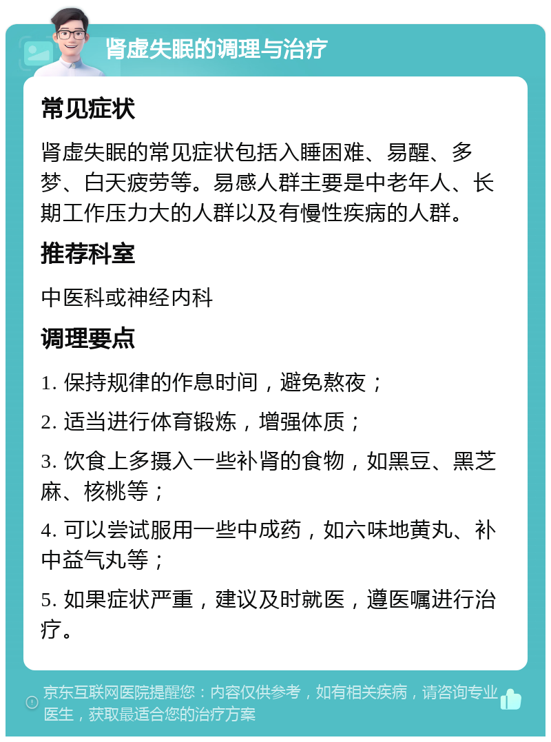 肾虚失眠的调理与治疗 常见症状 肾虚失眠的常见症状包括入睡困难、易醒、多梦、白天疲劳等。易感人群主要是中老年人、长期工作压力大的人群以及有慢性疾病的人群。 推荐科室 中医科或神经内科 调理要点 1. 保持规律的作息时间，避免熬夜； 2. 适当进行体育锻炼，增强体质； 3. 饮食上多摄入一些补肾的食物，如黑豆、黑芝麻、核桃等； 4. 可以尝试服用一些中成药，如六味地黄丸、补中益气丸等； 5. 如果症状严重，建议及时就医，遵医嘱进行治疗。