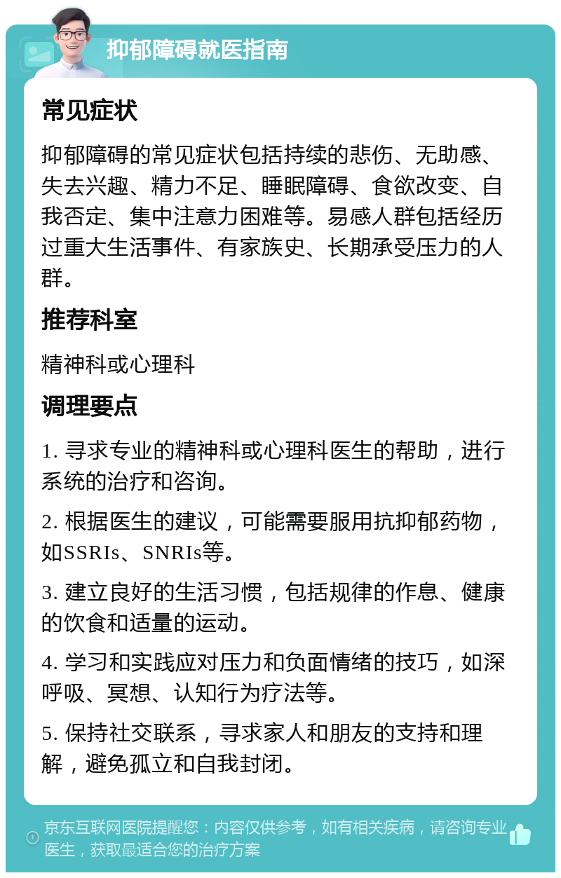 抑郁障碍就医指南 常见症状 抑郁障碍的常见症状包括持续的悲伤、无助感、失去兴趣、精力不足、睡眠障碍、食欲改变、自我否定、集中注意力困难等。易感人群包括经历过重大生活事件、有家族史、长期承受压力的人群。 推荐科室 精神科或心理科 调理要点 1. 寻求专业的精神科或心理科医生的帮助，进行系统的治疗和咨询。 2. 根据医生的建议，可能需要服用抗抑郁药物，如SSRIs、SNRIs等。 3. 建立良好的生活习惯，包括规律的作息、健康的饮食和适量的运动。 4. 学习和实践应对压力和负面情绪的技巧，如深呼吸、冥想、认知行为疗法等。 5. 保持社交联系，寻求家人和朋友的支持和理解，避免孤立和自我封闭。