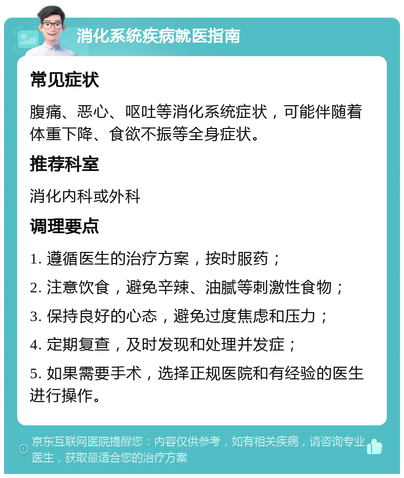 消化系统疾病就医指南 常见症状 腹痛、恶心、呕吐等消化系统症状，可能伴随着体重下降、食欲不振等全身症状。 推荐科室 消化内科或外科 调理要点 1. 遵循医生的治疗方案，按时服药； 2. 注意饮食，避免辛辣、油腻等刺激性食物； 3. 保持良好的心态，避免过度焦虑和压力； 4. 定期复查，及时发现和处理并发症； 5. 如果需要手术，选择正规医院和有经验的医生进行操作。