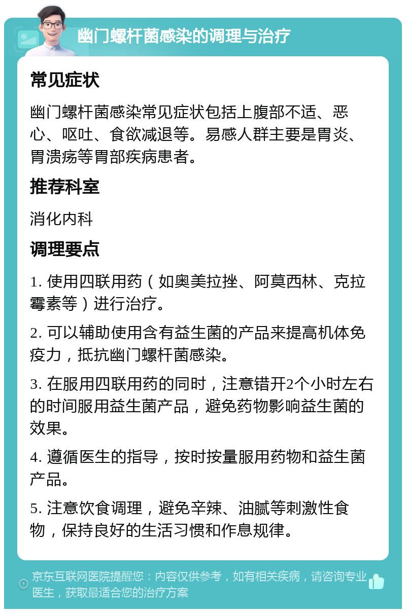 幽门螺杆菌感染的调理与治疗 常见症状 幽门螺杆菌感染常见症状包括上腹部不适、恶心、呕吐、食欲减退等。易感人群主要是胃炎、胃溃疡等胃部疾病患者。 推荐科室 消化内科 调理要点 1. 使用四联用药（如奥美拉挫、阿莫西林、克拉霉素等）进行治疗。 2. 可以辅助使用含有益生菌的产品来提高机体免疫力，抵抗幽门螺杆菌感染。 3. 在服用四联用药的同时，注意错开2个小时左右的时间服用益生菌产品，避免药物影响益生菌的效果。 4. 遵循医生的指导，按时按量服用药物和益生菌产品。 5. 注意饮食调理，避免辛辣、油腻等刺激性食物，保持良好的生活习惯和作息规律。