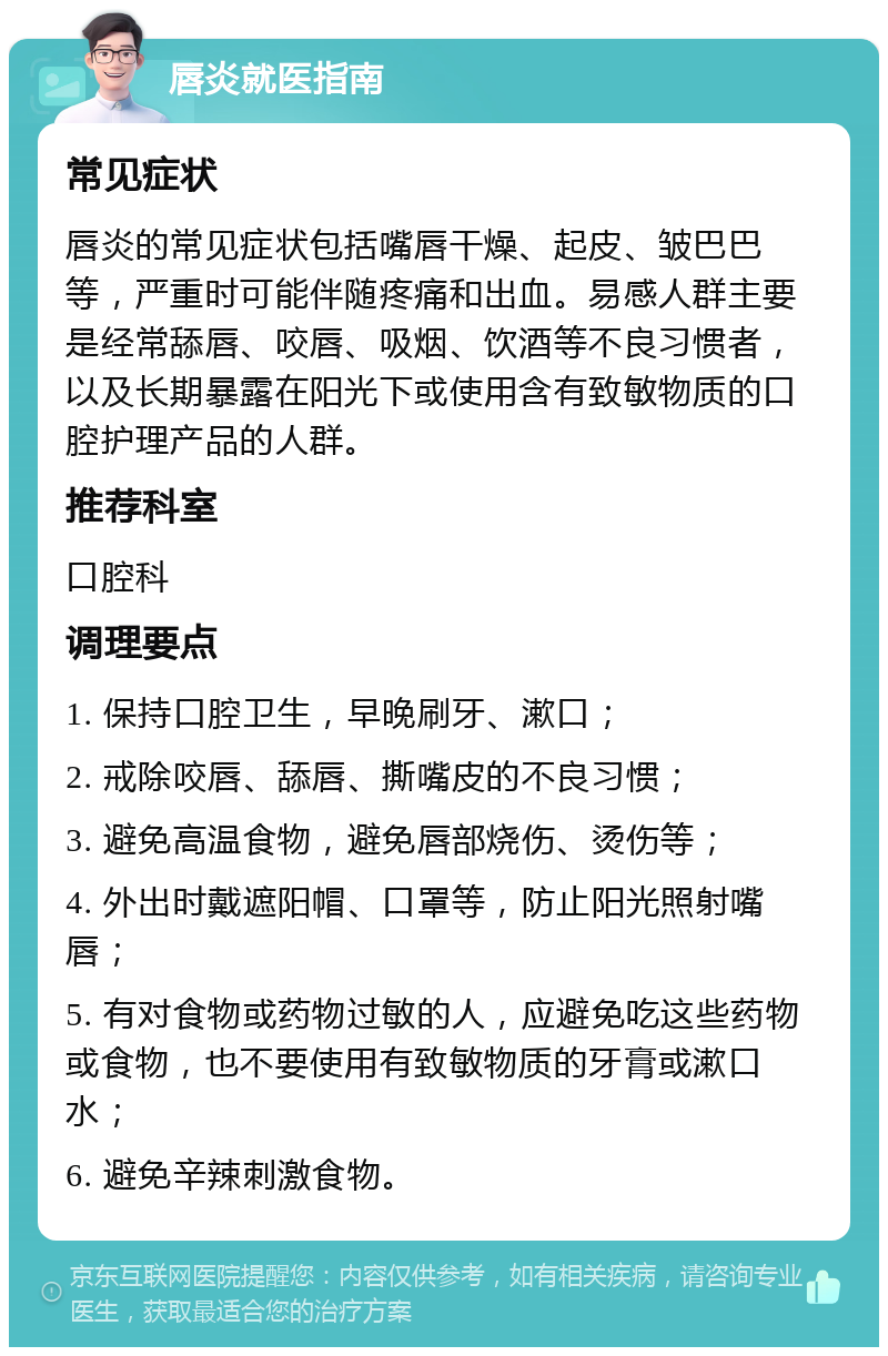 唇炎就医指南 常见症状 唇炎的常见症状包括嘴唇干燥、起皮、皱巴巴等，严重时可能伴随疼痛和出血。易感人群主要是经常舔唇、咬唇、吸烟、饮酒等不良习惯者，以及长期暴露在阳光下或使用含有致敏物质的口腔护理产品的人群。 推荐科室 口腔科 调理要点 1. 保持口腔卫生，早晚刷牙、漱口； 2. 戒除咬唇、舔唇、撕嘴皮的不良习惯； 3. 避免高温食物，避免唇部烧伤、烫伤等； 4. 外出时戴遮阳帽、口罩等，防止阳光照射嘴唇； 5. 有对食物或药物过敏的人，应避免吃这些药物或食物，也不要使用有致敏物质的牙膏或漱口水； 6. 避免辛辣刺激食物。