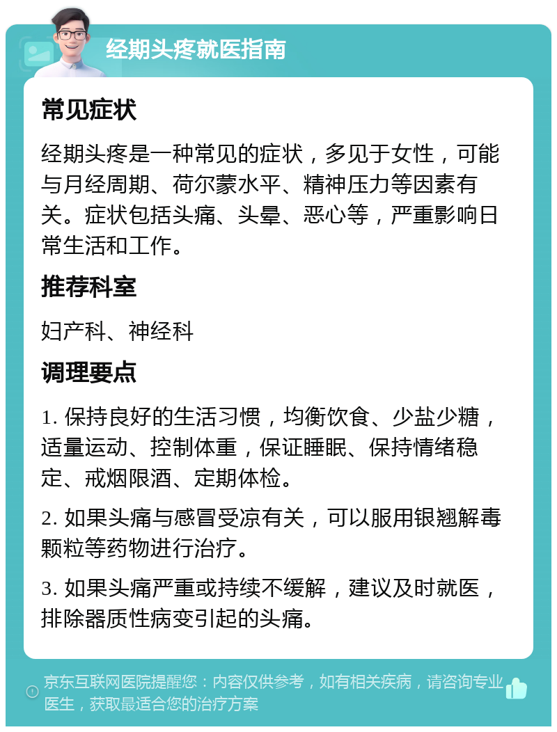 经期头疼就医指南 常见症状 经期头疼是一种常见的症状，多见于女性，可能与月经周期、荷尔蒙水平、精神压力等因素有关。症状包括头痛、头晕、恶心等，严重影响日常生活和工作。 推荐科室 妇产科、神经科 调理要点 1. 保持良好的生活习惯，均衡饮食、少盐少糖，适量运动、控制体重，保证睡眠、保持情绪稳定、戒烟限酒、定期体检。 2. 如果头痛与感冒受凉有关，可以服用银翘解毒颗粒等药物进行治疗。 3. 如果头痛严重或持续不缓解，建议及时就医，排除器质性病变引起的头痛。