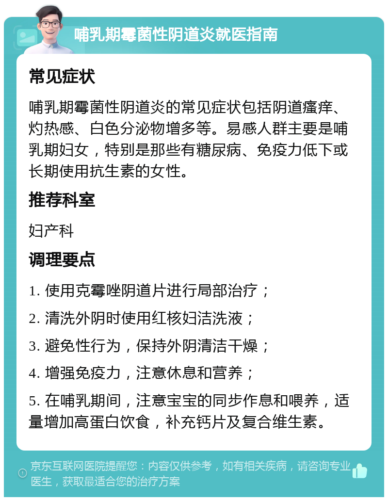 哺乳期霉菌性阴道炎就医指南 常见症状 哺乳期霉菌性阴道炎的常见症状包括阴道瘙痒、灼热感、白色分泌物增多等。易感人群主要是哺乳期妇女，特别是那些有糖尿病、免疫力低下或长期使用抗生素的女性。 推荐科室 妇产科 调理要点 1. 使用克霉唑阴道片进行局部治疗； 2. 清洗外阴时使用红核妇洁洗液； 3. 避免性行为，保持外阴清洁干燥； 4. 增强免疫力，注意休息和营养； 5. 在哺乳期间，注意宝宝的同步作息和喂养，适量增加高蛋白饮食，补充钙片及复合维生素。