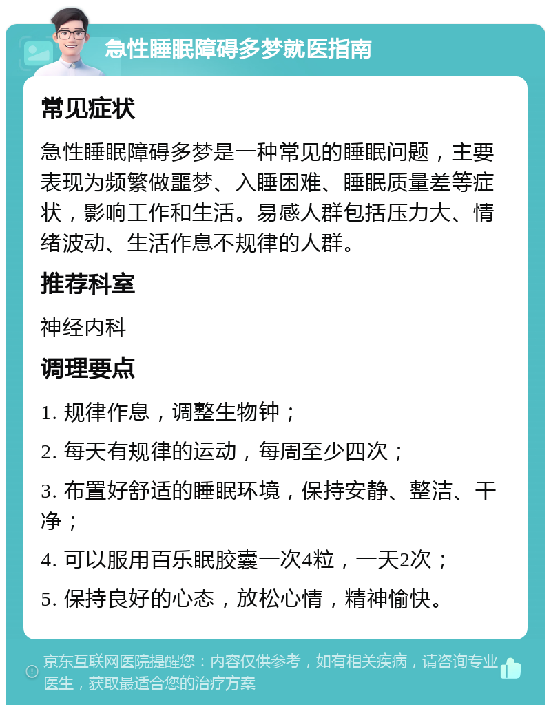 急性睡眠障碍多梦就医指南 常见症状 急性睡眠障碍多梦是一种常见的睡眠问题，主要表现为频繁做噩梦、入睡困难、睡眠质量差等症状，影响工作和生活。易感人群包括压力大、情绪波动、生活作息不规律的人群。 推荐科室 神经内科 调理要点 1. 规律作息，调整生物钟； 2. 每天有规律的运动，每周至少四次； 3. 布置好舒适的睡眠环境，保持安静、整洁、干净； 4. 可以服用百乐眠胶囊一次4粒，一天2次； 5. 保持良好的心态，放松心情，精神愉快。