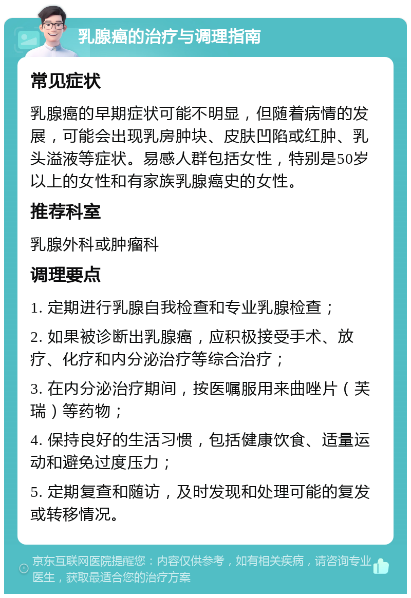 乳腺癌的治疗与调理指南 常见症状 乳腺癌的早期症状可能不明显，但随着病情的发展，可能会出现乳房肿块、皮肤凹陷或红肿、乳头溢液等症状。易感人群包括女性，特别是50岁以上的女性和有家族乳腺癌史的女性。 推荐科室 乳腺外科或肿瘤科 调理要点 1. 定期进行乳腺自我检查和专业乳腺检查； 2. 如果被诊断出乳腺癌，应积极接受手术、放疗、化疗和内分泌治疗等综合治疗； 3. 在内分泌治疗期间，按医嘱服用来曲唑片（芙瑞）等药物； 4. 保持良好的生活习惯，包括健康饮食、适量运动和避免过度压力； 5. 定期复查和随访，及时发现和处理可能的复发或转移情况。