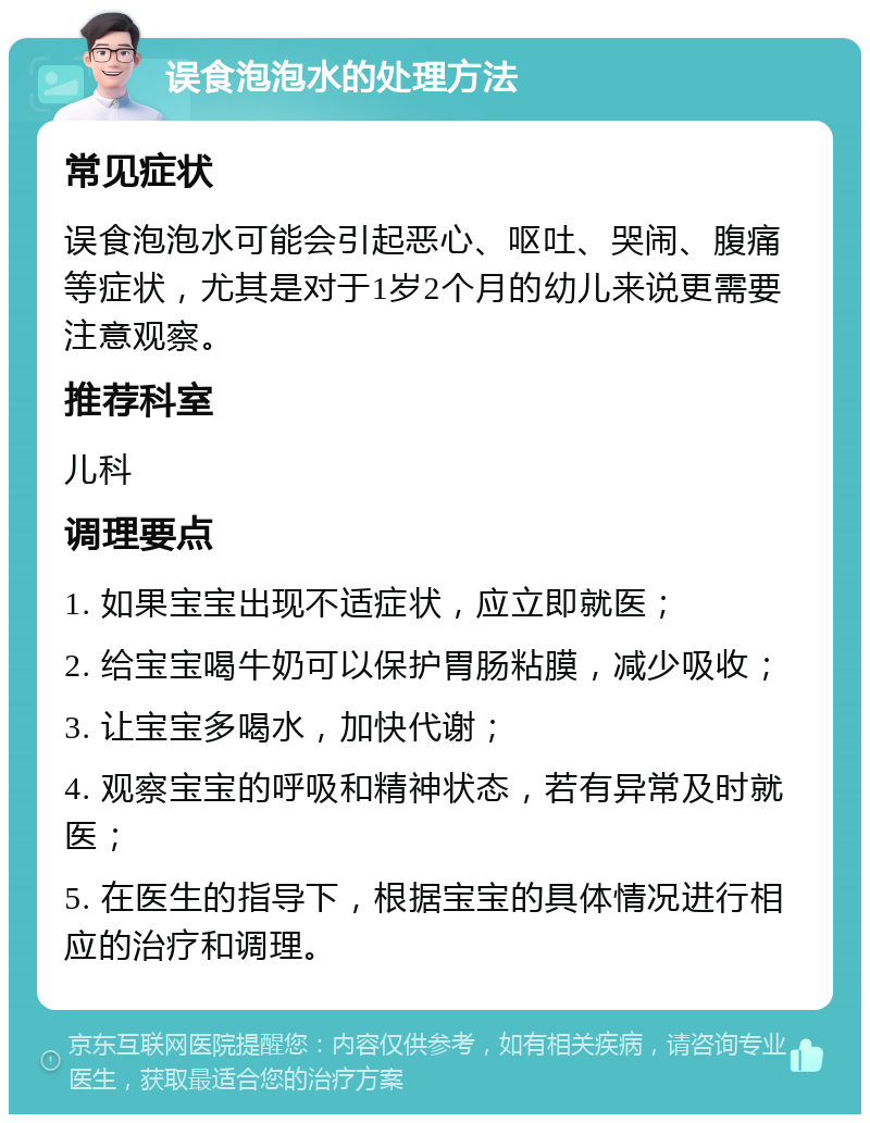 误食泡泡水的处理方法 常见症状 误食泡泡水可能会引起恶心、呕吐、哭闹、腹痛等症状，尤其是对于1岁2个月的幼儿来说更需要注意观察。 推荐科室 儿科 调理要点 1. 如果宝宝出现不适症状，应立即就医； 2. 给宝宝喝牛奶可以保护胃肠粘膜，减少吸收； 3. 让宝宝多喝水，加快代谢； 4. 观察宝宝的呼吸和精神状态，若有异常及时就医； 5. 在医生的指导下，根据宝宝的具体情况进行相应的治疗和调理。