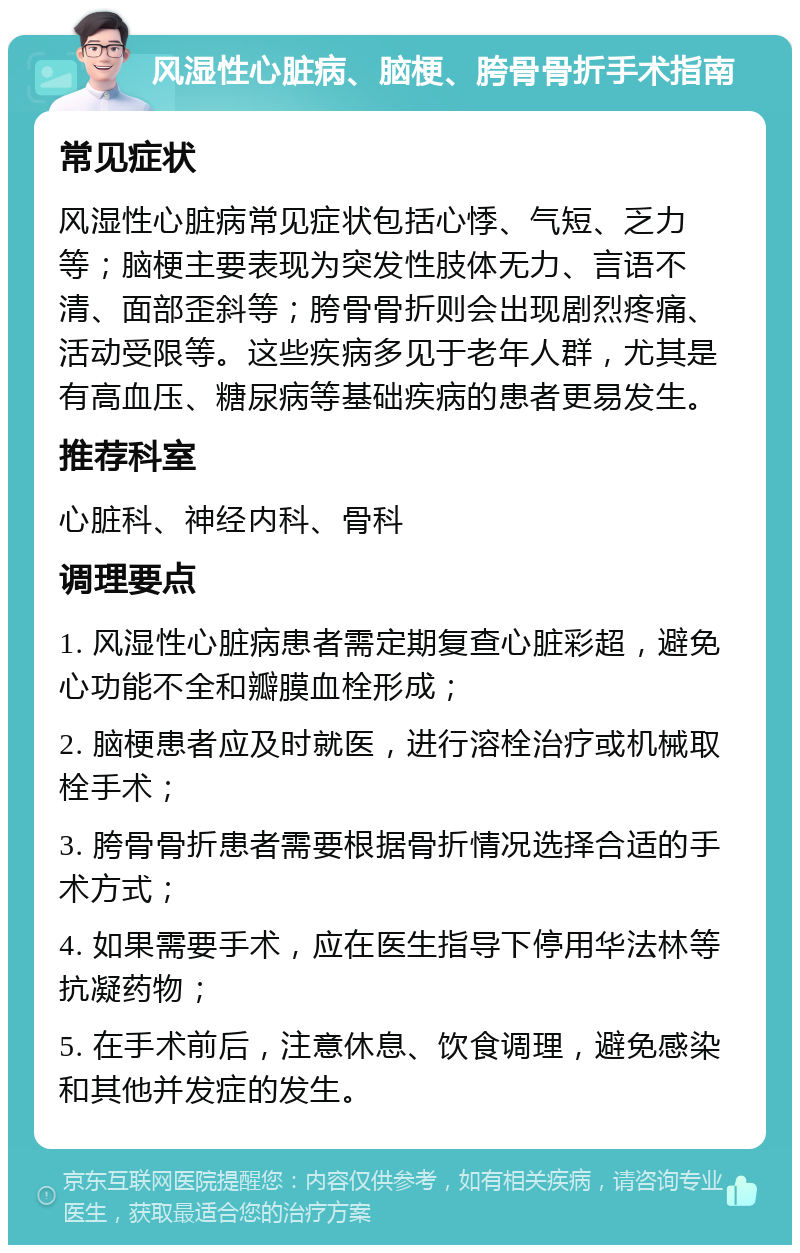 风湿性心脏病、脑梗、胯骨骨折手术指南 常见症状 风湿性心脏病常见症状包括心悸、气短、乏力等；脑梗主要表现为突发性肢体无力、言语不清、面部歪斜等；胯骨骨折则会出现剧烈疼痛、活动受限等。这些疾病多见于老年人群，尤其是有高血压、糖尿病等基础疾病的患者更易发生。 推荐科室 心脏科、神经内科、骨科 调理要点 1. 风湿性心脏病患者需定期复查心脏彩超，避免心功能不全和瓣膜血栓形成； 2. 脑梗患者应及时就医，进行溶栓治疗或机械取栓手术； 3. 胯骨骨折患者需要根据骨折情况选择合适的手术方式； 4. 如果需要手术，应在医生指导下停用华法林等抗凝药物； 5. 在手术前后，注意休息、饮食调理，避免感染和其他并发症的发生。