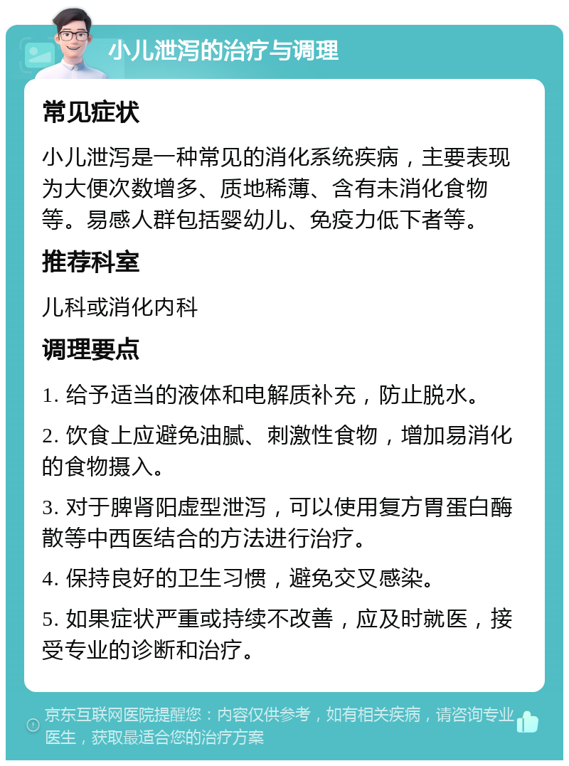 小儿泄泻的治疗与调理 常见症状 小儿泄泻是一种常见的消化系统疾病，主要表现为大便次数增多、质地稀薄、含有未消化食物等。易感人群包括婴幼儿、免疫力低下者等。 推荐科室 儿科或消化内科 调理要点 1. 给予适当的液体和电解质补充，防止脱水。 2. 饮食上应避免油腻、刺激性食物，增加易消化的食物摄入。 3. 对于脾肾阳虚型泄泻，可以使用复方胃蛋白酶散等中西医结合的方法进行治疗。 4. 保持良好的卫生习惯，避免交叉感染。 5. 如果症状严重或持续不改善，应及时就医，接受专业的诊断和治疗。