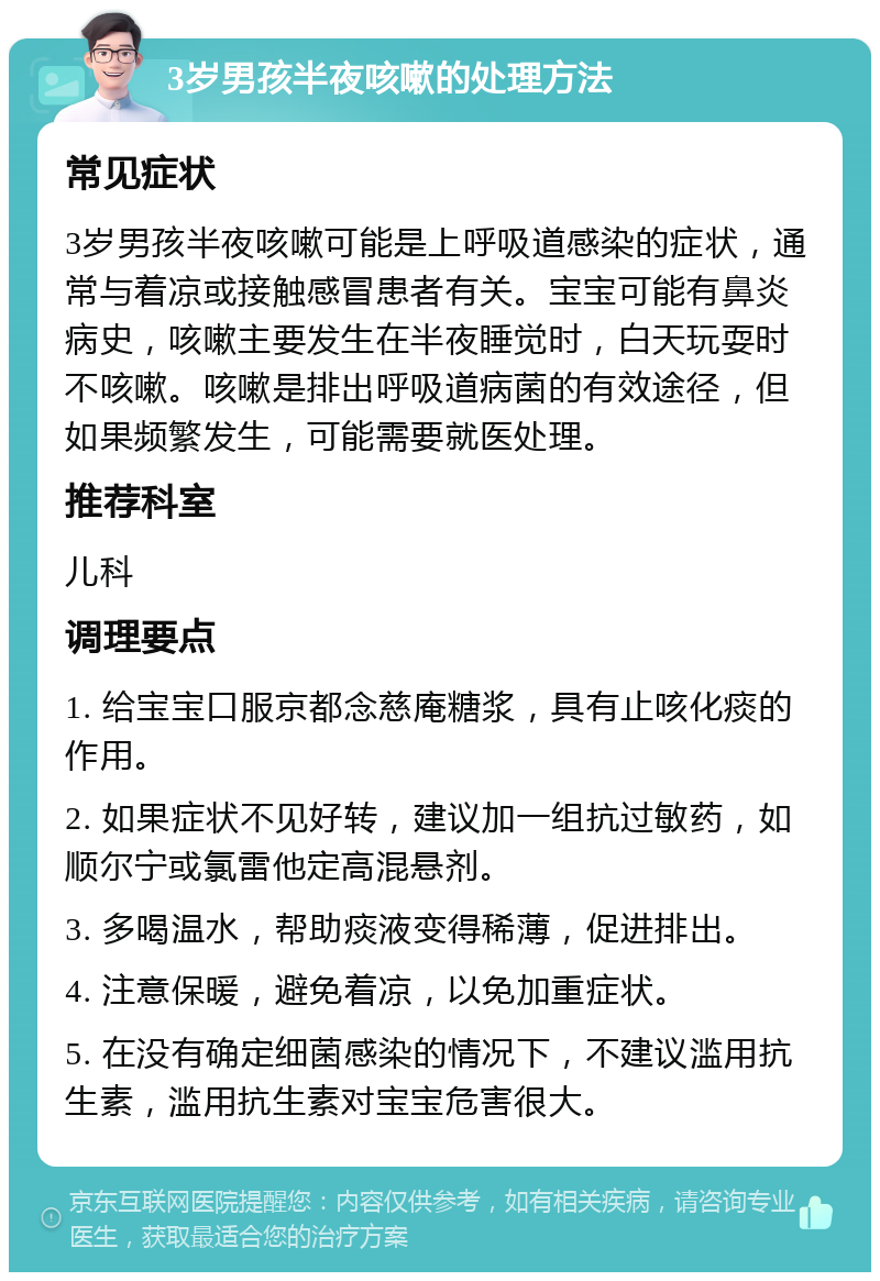 3岁男孩半夜咳嗽的处理方法 常见症状 3岁男孩半夜咳嗽可能是上呼吸道感染的症状，通常与着凉或接触感冒患者有关。宝宝可能有鼻炎病史，咳嗽主要发生在半夜睡觉时，白天玩耍时不咳嗽。咳嗽是排出呼吸道病菌的有效途径，但如果频繁发生，可能需要就医处理。 推荐科室 儿科 调理要点 1. 给宝宝口服京都念慈庵糖浆，具有止咳化痰的作用。 2. 如果症状不见好转，建议加一组抗过敏药，如顺尔宁或氯雷他定高混悬剂。 3. 多喝温水，帮助痰液变得稀薄，促进排出。 4. 注意保暖，避免着凉，以免加重症状。 5. 在没有确定细菌感染的情况下，不建议滥用抗生素，滥用抗生素对宝宝危害很大。