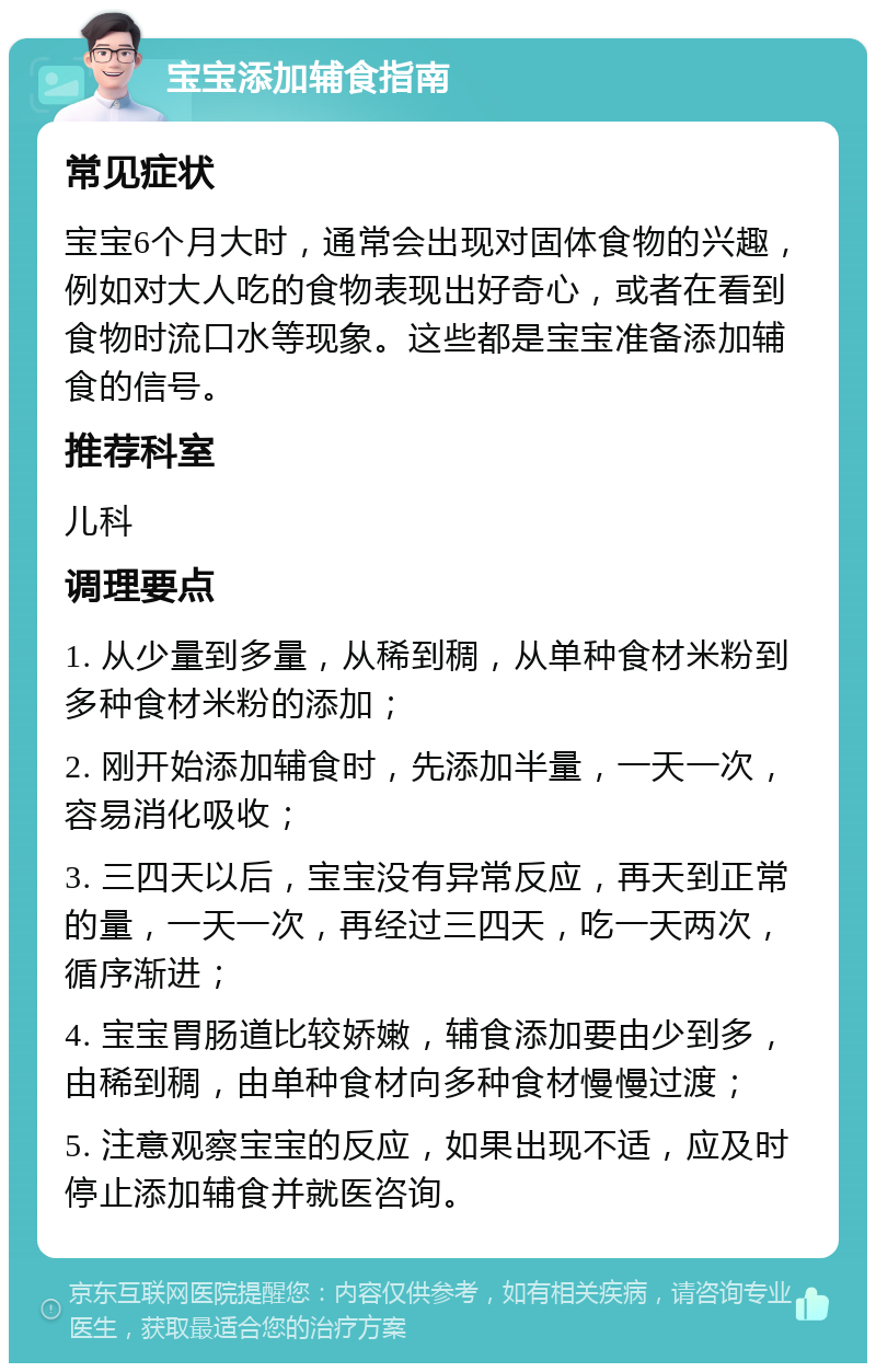 宝宝添加辅食指南 常见症状 宝宝6个月大时，通常会出现对固体食物的兴趣，例如对大人吃的食物表现出好奇心，或者在看到食物时流口水等现象。这些都是宝宝准备添加辅食的信号。 推荐科室 儿科 调理要点 1. 从少量到多量，从稀到稠，从单种食材米粉到多种食材米粉的添加； 2. 刚开始添加辅食时，先添加半量，一天一次，容易消化吸收； 3. 三四天以后，宝宝没有异常反应，再天到正常的量，一天一次，再经过三四天，吃一天两次，循序渐进； 4. 宝宝胃肠道比较娇嫩，辅食添加要由少到多，由稀到稠，由单种食材向多种食材慢慢过渡； 5. 注意观察宝宝的反应，如果出现不适，应及时停止添加辅食并就医咨询。