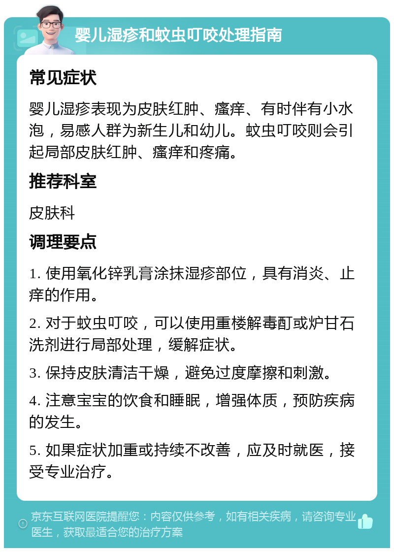 婴儿湿疹和蚊虫叮咬处理指南 常见症状 婴儿湿疹表现为皮肤红肿、瘙痒、有时伴有小水泡，易感人群为新生儿和幼儿。蚊虫叮咬则会引起局部皮肤红肿、瘙痒和疼痛。 推荐科室 皮肤科 调理要点 1. 使用氧化锌乳膏涂抹湿疹部位，具有消炎、止痒的作用。 2. 对于蚊虫叮咬，可以使用重楼解毒酊或炉甘石洗剂进行局部处理，缓解症状。 3. 保持皮肤清洁干燥，避免过度摩擦和刺激。 4. 注意宝宝的饮食和睡眠，增强体质，预防疾病的发生。 5. 如果症状加重或持续不改善，应及时就医，接受专业治疗。