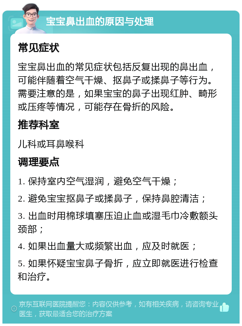 宝宝鼻出血的原因与处理 常见症状 宝宝鼻出血的常见症状包括反复出现的鼻出血，可能伴随着空气干燥、抠鼻子或揉鼻子等行为。需要注意的是，如果宝宝的鼻子出现红肿、畸形或压疼等情况，可能存在骨折的风险。 推荐科室 儿科或耳鼻喉科 调理要点 1. 保持室内空气湿润，避免空气干燥； 2. 避免宝宝抠鼻子或揉鼻子，保持鼻腔清洁； 3. 出血时用棉球填塞压迫止血或湿毛巾冷敷额头颈部； 4. 如果出血量大或频繁出血，应及时就医； 5. 如果怀疑宝宝鼻子骨折，应立即就医进行检查和治疗。