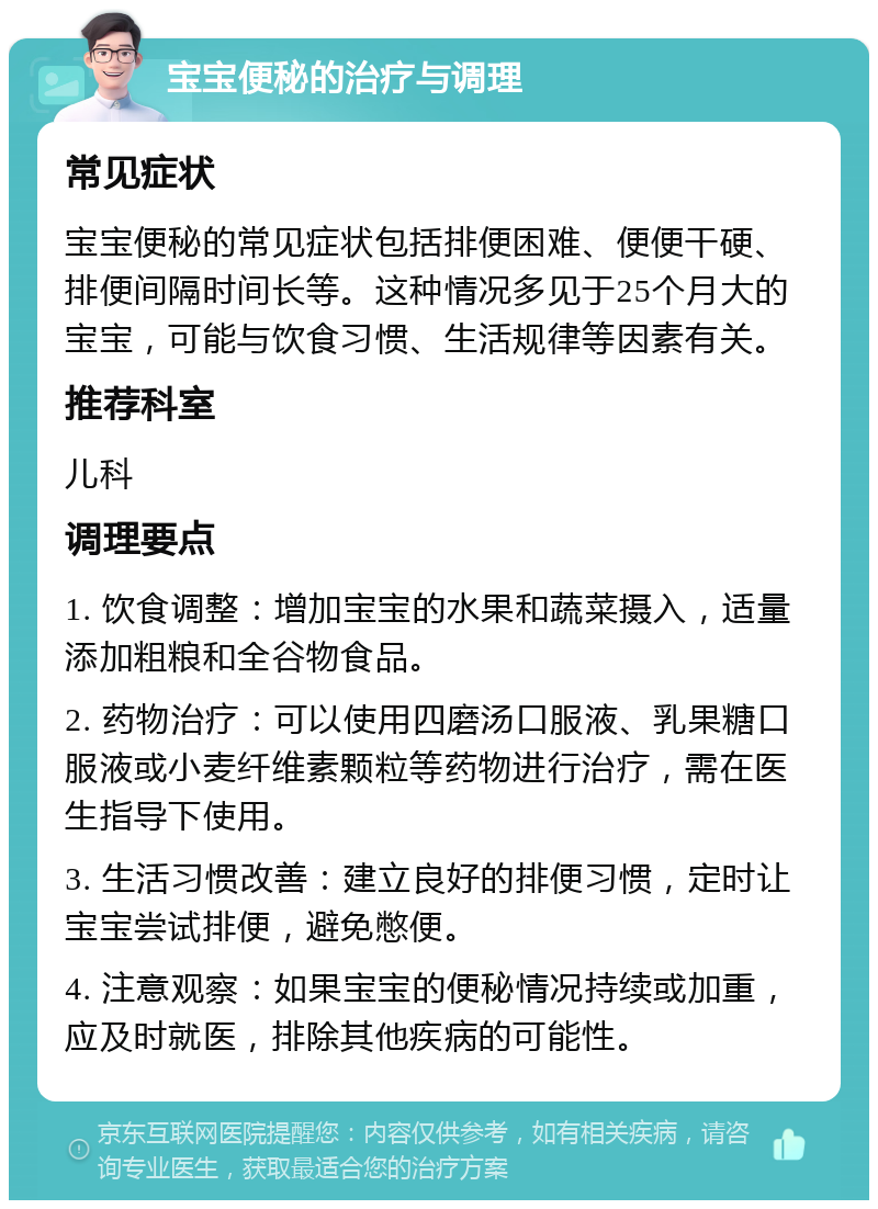 宝宝便秘的治疗与调理 常见症状 宝宝便秘的常见症状包括排便困难、便便干硬、排便间隔时间长等。这种情况多见于25个月大的宝宝，可能与饮食习惯、生活规律等因素有关。 推荐科室 儿科 调理要点 1. 饮食调整：增加宝宝的水果和蔬菜摄入，适量添加粗粮和全谷物食品。 2. 药物治疗：可以使用四磨汤口服液、乳果糖口服液或小麦纤维素颗粒等药物进行治疗，需在医生指导下使用。 3. 生活习惯改善：建立良好的排便习惯，定时让宝宝尝试排便，避免憋便。 4. 注意观察：如果宝宝的便秘情况持续或加重，应及时就医，排除其他疾病的可能性。