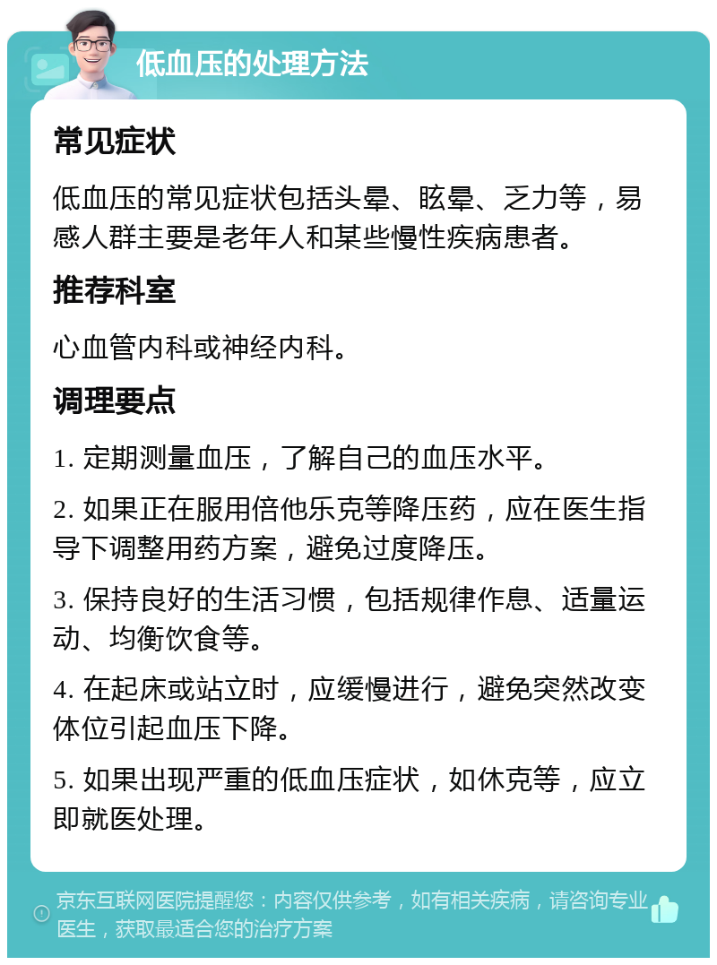 低血压的处理方法 常见症状 低血压的常见症状包括头晕、眩晕、乏力等，易感人群主要是老年人和某些慢性疾病患者。 推荐科室 心血管内科或神经内科。 调理要点 1. 定期测量血压，了解自己的血压水平。 2. 如果正在服用倍他乐克等降压药，应在医生指导下调整用药方案，避免过度降压。 3. 保持良好的生活习惯，包括规律作息、适量运动、均衡饮食等。 4. 在起床或站立时，应缓慢进行，避免突然改变体位引起血压下降。 5. 如果出现严重的低血压症状，如休克等，应立即就医处理。