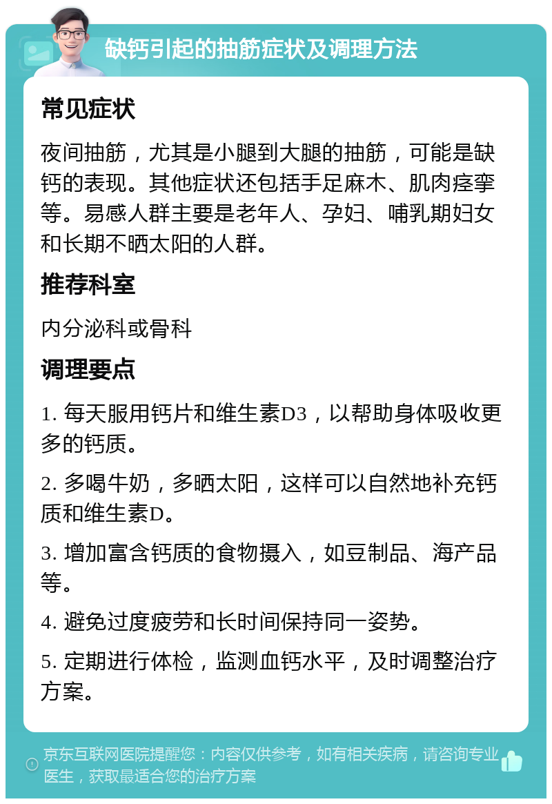 缺钙引起的抽筋症状及调理方法 常见症状 夜间抽筋，尤其是小腿到大腿的抽筋，可能是缺钙的表现。其他症状还包括手足麻木、肌肉痉挛等。易感人群主要是老年人、孕妇、哺乳期妇女和长期不晒太阳的人群。 推荐科室 内分泌科或骨科 调理要点 1. 每天服用钙片和维生素D3，以帮助身体吸收更多的钙质。 2. 多喝牛奶，多晒太阳，这样可以自然地补充钙质和维生素D。 3. 增加富含钙质的食物摄入，如豆制品、海产品等。 4. 避免过度疲劳和长时间保持同一姿势。 5. 定期进行体检，监测血钙水平，及时调整治疗方案。