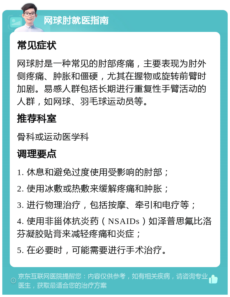 网球肘就医指南 常见症状 网球肘是一种常见的肘部疼痛，主要表现为肘外侧疼痛、肿胀和僵硬，尤其在握物或旋转前臂时加剧。易感人群包括长期进行重复性手臂活动的人群，如网球、羽毛球运动员等。 推荐科室 骨科或运动医学科 调理要点 1. 休息和避免过度使用受影响的肘部； 2. 使用冰敷或热敷来缓解疼痛和肿胀； 3. 进行物理治疗，包括按摩、牵引和电疗等； 4. 使用非甾体抗炎药（NSAIDs）如泽普思氟比洛芬凝胶贴膏来减轻疼痛和炎症； 5. 在必要时，可能需要进行手术治疗。